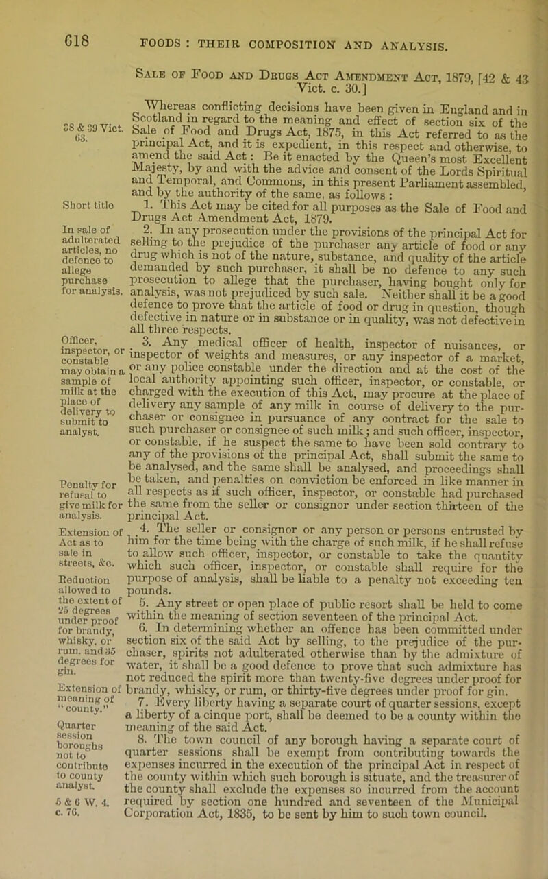 Sale of Food and Drugs Act Amendment Act, 1879 142 & 43 Yict. c. 30.] SS & 39 Viet. 03. Short title In pale of adulterated articles, no defence to allege purchase for analysis. Officer, inspector, or constable may obtain a sample of milk at the place of delivery to submit to analyst. Penalty for refusal to give milk for analysis. Whereas conflicting decisions have been given in England and in bcotland in regard to the meaning and effect of section six of the bale of Eood and Drugs Act, 1875, in this Act referred to as the principal Act, and it is expedient, in this respect and otherwise, to amend the said Act: Be. it enacted by the Queen’s most Excellent Majesty, by and with the advice and consent of the Lords Spiritual and lemporal, and Commons, in this present Parliament assembled and by the authority of the same, as follows : 1. This Act may be cited for all purposes as the Sale of Food and Drugs Act Amendment Act, 1879. 2. In any prosecution under the provisions of the principal Act for selling to the prejudice of the purchaser any article of food or any drug which is not of the nature, substance, and quality of the article demanded by such purchaser, it shall be no defence to any such prosecution to allege that the purchaser, having bought only for analysis, was not prejudiced by such sale. Neither shall it be a good defence to prove that the article of food or drug in question, though defective in nature or in substance or in quality, was not defective in all three respects. 3. Any medical officer of health, inspector of nuisances, or inspector of weights and measures, or any inspector of a market, or any police constable under the direction and at the cost of the local authority appointing such officer, inspector, or constable, or charged with the execution of this Act, may procure at the place of delivery any sample of any milk in course of delivery to the pur- chaser or consignee in pursuance of any contract for the sale to such purchaser or consignee of such milk; and such officer, inspector, or constable, if he suspect the same to have been sold contrary to any of the provisions of the principal Act, shall submit the same to be analysed, and the same shall be analysed, and proceedings shall be taken, and penalties on conviction be enforced in like manner in all respects as if such officer, inspector, or constable had purchased the same from the seller or consignor under section thirteen of the principal Act. Extension of ,4- seller or consignor or any person or persons entrusted by Act as to Rim for the time being with the charge of such milk, if he shall refuse sale in to allow such officer, inspector, or constable to take the quantity streets, Ac. which such officer, inspector, or constable shall require for the Reduction purpose of analysis, shall be liable to a penalty not exceeding ten allowed to pounds. l^de*rees °f -5 .Any street ?r °Pen place of public resort shall be held to come underproof the meaning of section seventeen of the principal Act. for brandy, 6._ In determining whether an offence has been committed under whisky, or section six of the said Act by selling, to the prejudice of the pur- ruui. and 35 chaser, spirits not adulterated otherwise than by the admixture of degrees for Water, it shall be a good defence to prove that such admixture has H ' not reduced the spirit more than twenty-five degrees under proof for Extension of brandy, whisky, or rum, or thirty-five degrees under proof for gin. meaning of 7, Every liberty having a separate court of quarter sessions, except a liberty of a cinque port, shall be deemed to be a county within the meaning of the said Act. 8. The town council of any borough having a separate court of quarter sessions shall be exempt from contributing towards the expenses incurred in the execution of the principal Act in respect of the county within which such borough is situate, and the treasurer of the county shall exclude the expenses so incurred from the account required by section one hundred and seventeen of the Municipal Corporation Act, 1835, to be sent by him to such town council. county.” Quarter session boroughs not to contribute to county analyst 5 & G W. 4. c. 7G.