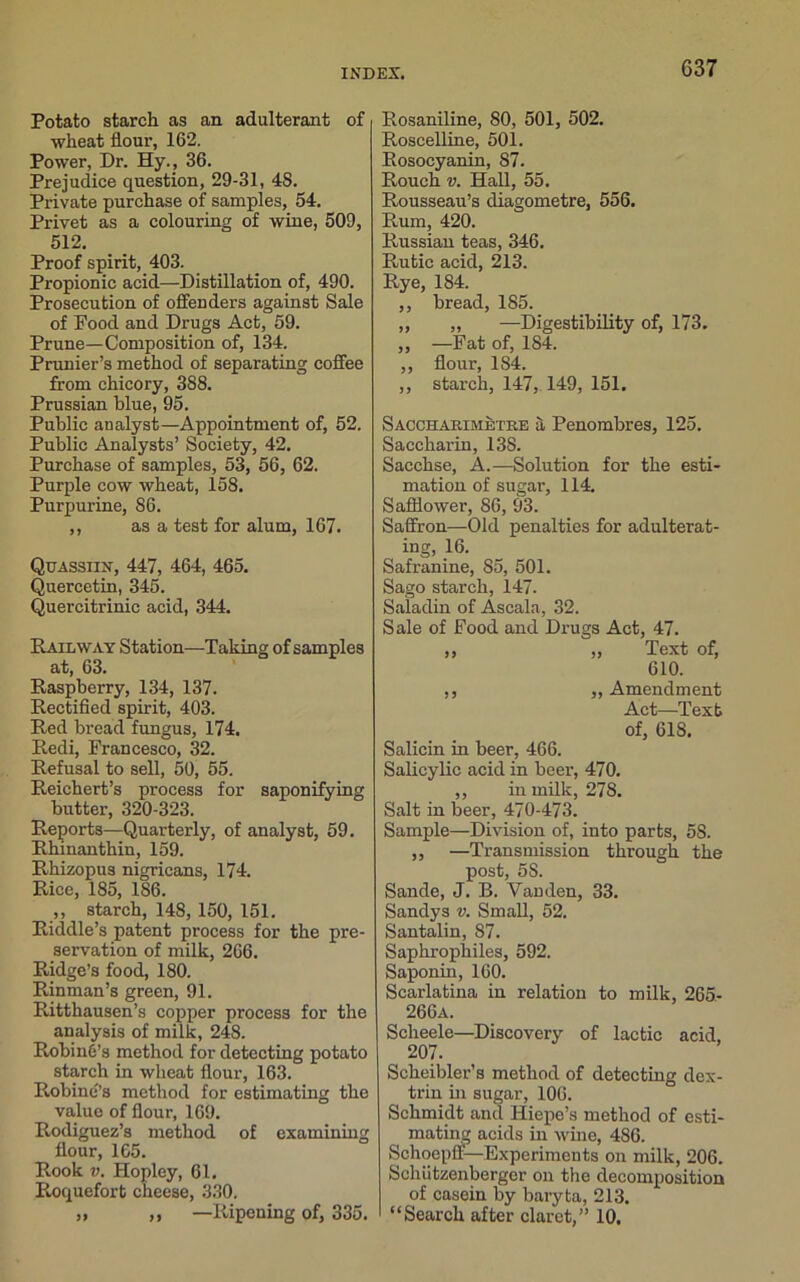 G37 Potato starch as an adulterant of wheat flour, 162. Power, Dr. Hy., 36. Prejudice question, 29-31, 48. Private purchase of samples, 54. Privet as a colouring of wine, 509, 512. Proof spirit, 403. Propionic acid—Distillation of, 490. Prosecution of offenders against Sale of Food and Drugs Act, 59. Prune—Composition of, 134. Prunier’s method of separating coffee from chicory, 388. Prussian blue, 95. Public analyst—Appointment of, 52. Public Analysts’ Society, 42. Purchase of samples, 53, 56, 62. Purple cow wheat, 158. Purpurine, 86. ,, as a test for alum, 167. Quassiix, 447, 464, 465. Quercetin, 345. Quercitrinic acid, 344. Railway Station—Taking of samples at, 63. Raspberry, 134, 137. Rectified spirit, 403. Red bread fungus, 174. Redi, Francesco, 32. Refusal to sell, 50, 55. Reichert’s process for saponifying butter, 320-323. Reports—Quarterly, of analyst, 59. Rhmanthin, 159. Rhizopus nigricans, 174. Rice, 185, 186. ,, starch, 148, 150, 151. Riddle’s patent process for the pre- servation of milk, 266. Ridge’s food, 180. Rinman’s green, 91. Rittkausen’s copper process for the analysis of milk, 248. Robine’s method for detecting potato starch in wheat flour, 163. Robine’s method for estimating the value of flour, 169. Rodiguez’s method of examining flour, 165. Rook v. Hopley, 61. Roquefort cheese, 330. Rosaniline, 80, 501, 502. Roscelline, 501. Rosocyanin, 87. Rouch v. Hall, 55. Rousseau’s diagometre, 556. Rum, 420. Russian teas, 346. Rutic acid, 213. Rye, 184. ,, bread, 185. „ „ —Digestibility of, 173. ,, —Fat of, 184. ,, flour, 184. ,, starch, 147, 149, 151. Saccharimetre a Penombres, 125. Saccharin, 13S. Sacchse, A.—Solution for the esti- mation of sugar, 114. Safflower, 86, 93. Saffron—Old penalties for adulterat- ing, 16. Safranine, S5, 501. Sago starch, 147. Saladin of Ascala, 32. Sale of Food and Drugs Act, 47. ,, ,, T ext of, 610. ,, „ Amendment Act—Text of, 618. Salicin in beer, 466. Salicylic acid in beer, 470. ,, in milk, 278. Salt in beer, 470-473. Sample—Division of, into parts, 58. ,, —Transmission through the post, 5S. Sande, J. B. Vanden, 33. Sandys v. Small, 52. Santalin, 87. Saphrophiles, 592. Saponin, 160. Scarlatina in relation to milk, 265- 266a. Scheele—Discovery of lactic acid, 207. Scheibler’s method of detecting dex- trin in sugar, 106. Schmidt and Hiepe’s method of esti- mating acids in wine, 486. Schoepff—Experiments on milk, 206. Schiitzenberger on the decomposition of casein by baryta, 213.