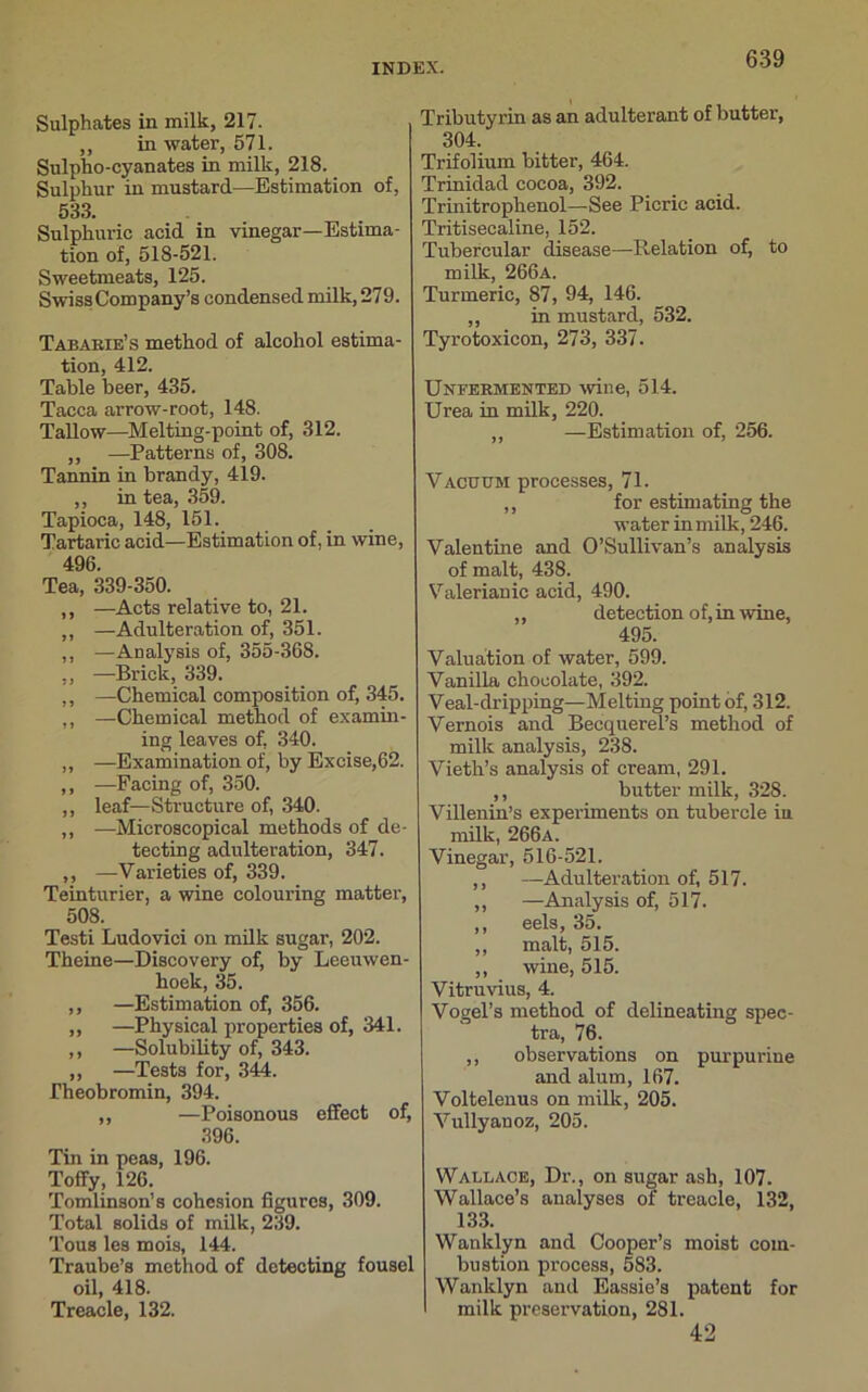 Sulphates in milk, 217. ,, in water, 571. Sulpho-cyanates in milk, 218. Sulphur in mustard—Estimation of, 533. Sulphuric acid in vinegar—Estima- tion of, 51S-521. Sweetmeats, 125. Swiss Company’s condensed milk, 279. Tabarie’s method of alcohol estima- tion, 412. Table beer, 435. Tacca arrow-root, 148. Tallow—Melting-point of, 312. ,, —Patterns of, 308. Tannin in brandy, 419. ,, in tea, 359. Tapioca, 148, 151. Tartaric acid—Estimation of, in wine, 496. Tea, 339-350. ,, —Acts relative to, 21. ,, —Adulteration of, 351. ,, —Analysis of, 355-368. ,, —Brick, 339. ,, —Chemical composition of, 345. ,, —Chemical method of examin- ing leaves of, 340. ,, —Examination of, by Excise,62. ,, —Facing of, 350. ,, leaf—Structure of, 340. ,, —Microscopical methods of de- tecting adulteration, 347. ,, —Varieties of, 339. Teinturier, a wine colouring matter, 508. Testi Ludovici on milk sugar, 202. Theine—Discovery of, by Leeuwen- hoek, 35. ,, —Estimation of, 356. ,, —Physical properties of, 341. ,, —Solubility of, 343. ,, —Tests for, 344. Theobromin, 394. ,, —Poisonous effect of, 396. Tin in peas, 196. Toffy, 126. Tomlinson’s cohesion figures, 309. Total solids of milk, 239. Tous les mois, 144. Traube’s method of detecting fousel oil, 418. Treacle, 132. Tributyrin as an adulterant of buttei-, 304. Trifolium bitter, 464. Trinidad cocoa, 392. Trinitrophenol—See Picric acid. Tritisecaline, 152. Tubercular disease—Relation of, to milk, 266a. Turmeric, 87, 94, 146. „ in mustard, 532. Tyrotoxicon, 273, 337. Unfkrmented wine, 514. Urea in milk, 220. „ —Estimation of, 256. Vacuum processes, 71. ,, for estimating the water in milk, 246. Valentine and O’Sullivan’s analysis of malt, 438. Valerianic acid, 490. ,, detection of, in wine, 495. Valuation of water, 599. Vanilla chocolate, 392. Veal-dripping—Melting point of, 312. Vernois and Becquerel’s method of milk analysis, 238. Vieth’s analysis of cream, 291. ,, butter milk, 328. Villenin’s experiments on tubercle in milk, 266a. Vinegar, 516-521. ,, —Adulteration of, 517. ,, —Analysis of, 517. ,, eels, 35. ,, malt, 515. ,, wine, 515. Vitruvius, 4. Vogel’s method of delineating spec- tra, 76. ,, observations on pur purine and alum, 167. Voltelenus on milk, 205. Vullyanoz, 205. Wallace, Dr., on sugar ash, 107. Wallace’s analyses of treacle, 132, 133. Wanklyn and Cooper’s moist com- bustion process, 583. Wanklyn and Eassie’s patent for milk preservation, 281. 42