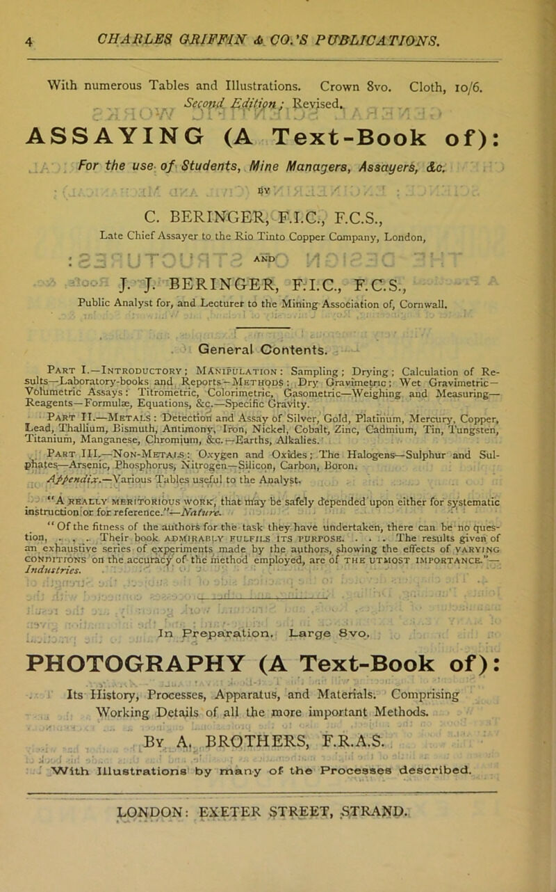 With numerous Tables and Illustrations. Crown 8vo. Cloth, 10/6. . , . . Second. Edition; Revised., ASSAYING (A Text-Book of): For the use of Students, Mine Managers, Assayers, &c. dv ' C. BERINGER, F.I.C., F.C.S., Late Chief Assayer to the Rio Tinto Copper Company, London, J. J. BERINGER, F.I.C., F.C.S., Public Analyst for, and Lecturer to the Mining Association of, Cornwall. General Contents. Part I.—Introductory ; Manipulation: Sampling; Drying ; Calculation of Re- sults—Laboratory-books and Reports-Methods : Dry Gravimetric; Wet Gravimetric- Volumetric Assays: Titrometric, Colorimetric, Gasometric—Weighing and Measuring— Reagents—Formulae, Equations, &c.—Specific Gravity. Part II.—Metals : Detection and Assay of Silver, Gold, Platinum, Mercury, Copper, Lead, Thallium, Bismuth, Antimony, Iron, Nickel, Cobalt, Zinc, Cadmium, Tin, Tungsten, Titanium, Manganese, Chromium, &c. — Earths, Alkalies. Part III.—Non-Metals: Oxygen and Oxides: The Halogens—Sulphur and Sul- phates—Arsenic, Phosphorus, Nitrogen—Silicon, Carbon, Boron. Appendix.—Various Tables useful to the Analyst. A really meritorious work, that may be safely depended upon either for systematic instructionior for reference.”—Nature. “ Of the fitness of the authors for the task they have undertaken, there can be no Ques- tion, . . . Their book admirably fulfils its purpose, . . . The results given of an exhaustive series of experiments made by the authors, showing the effects of varying conditions on the accuracy of the method employed, are of the utmost importance.”— Industries.  ■ In Preparation. Large 8vo. PHOTOGRAPHY (A Text-Book of): Its History, Processes, Apparatus, and Materials. Comprising Working Details of all the more important Methods. By A. BROTHERS, F.R.A.S. With Illustrations by many of the Processes described.