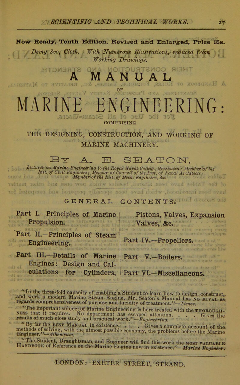 27- Now Ready, Tenth Edition, Revised and Enlarged, Price 18s. Demy Svo, Cloth. With Numerous Illustrations, reduced from Worlcing Drawings. Ol A MANUAL HJH t.,7 OF MARINE ENGINEERING: COMPRISING THE DESIGNING, CONSTRUCTION, AND WORKING OF MARINE MACHINERY. By B_ SEATON, Lecturer on Marine Engineering to-the Royal Naval College, Greenwich; Member of the Inst, of Civil Engineers; Member of Council of the Inst, of Naval Architects; Member of the Inst, of Mech. Engineers, Ax. •;[‘>1<{ .’Hill:- »<]* ovud 1: >l'rv . •-‘ tOi.r.M;•:( GENERAL CONTENTS. Part I.—Principles of Marine Propulsion. Part II.—Principles of Steam Engineering. Part III.—Details of Marine Engines: Design and Cal- culations for Cylinders, Pistons, Valves, Expansion Valves, &e. Part IV.—Propellers. Part V.—Boilers. Part VI.—Miscellaneous* In the three-fold capacity of enabling a Student to learn how to design, construct., and work a modern Marine Steam-Engine, Mr. Seaton’s Manual has no rival as regards comprehensiveness of purpose and lucidity of treatment.”—Times. Important subject of Marine Engineering is here treated with the thorough- nESS that it requires. No department has escaped attention. . . . Gives the results of much close study and practical work.”—Engineering. Manual in existence. . . . Gives a complete account of the methods of solving, with the utmost possible economy, the problems before the Marine HAnffineeiY'—Athenceum. IT»nfni<’«p5auglltsm.wn’ *nd Engineer will find this work the most valuablk Handbook of Reference on the Marine Engine now in existence.”—Marine Engineer.