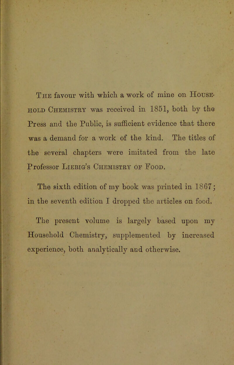 The favour with which a work of mine on House- hold Chemistry was received in 1851, both by the Press and the Public, is sufficient evidence that there was a demand for a work of the kind. The titles of the several chapters were imitated from the late Professor Liebig’s Chemistry of Pood. The sixth edition of my book was printed in 1867 j in the seventh edition I dropped the articles on food. The present volume is largely based upon my Household Chemistry, supplemented by increased experience, both analytically and otherwise.