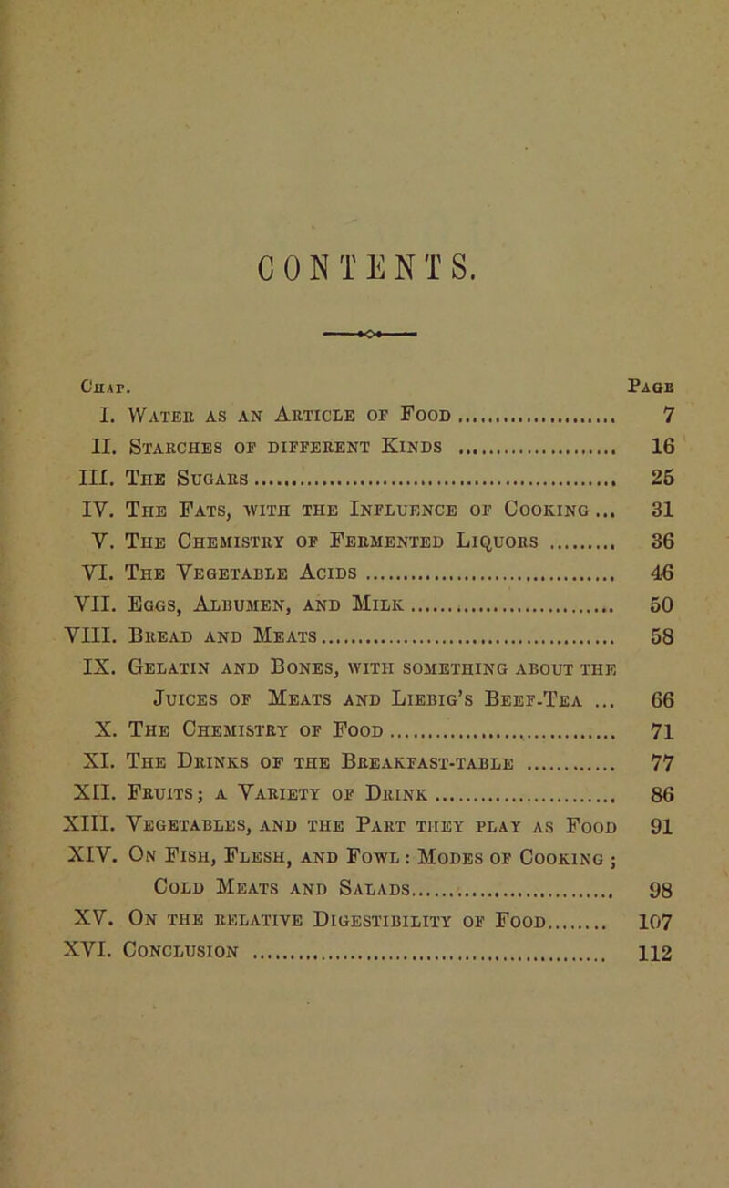 —..I «oi ■ '■ Chap. Paqb I. Watek as an AimcLE of Food 7 II. Stakches op different Kinds 16 III. The Sugars 25 IV. The Fats, with the Influence of Cooking... 31 V. The Chemistry op Fermented Liquors 36 VI. The Vegetable Acids 46 VII. Eggs, Albumen, and Milk 50 VIII. Bread and Meats 58 IX, Gelatin and Bones, with something about the Juices op Meats and Liebig’s Beef-Tea ... 66 X. The Chemistry of Food 71 XI. The Drinks of the Breakfast-table 77 XII. Fruits ; a Variety of Drink 86 XIII. Vegetables, and the Part they play as Food 91 XIV. On Fish, Flesh, and Fowl : Modes of Cooking ; Cold Meats and Salads 98 XV. On the relative Digestibility of Food 107 XVI. Conclusion 112