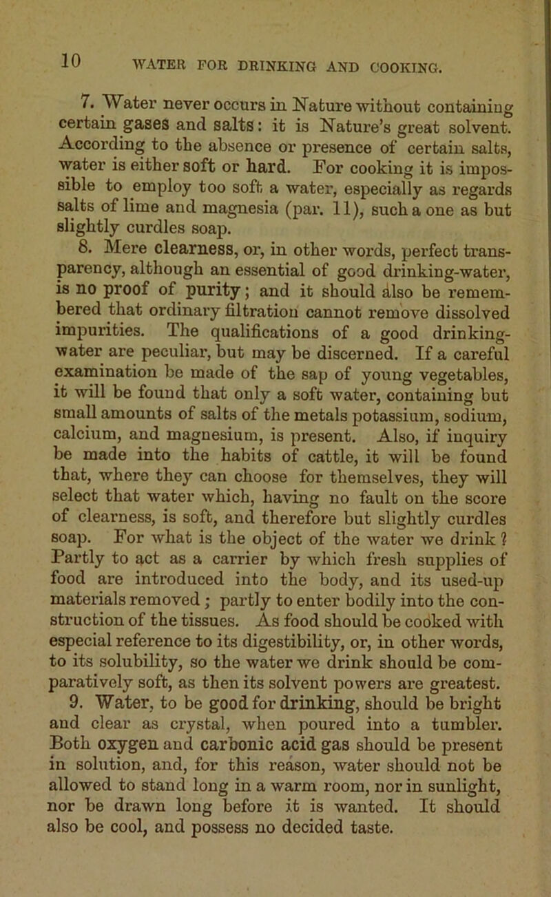 WATER FOR DRINKING AND COOKING. 7. Water never occurs in Nature without containing certain gases and salts: it is Nature’s great solvent. According to the absence or presence of certain salt.s, water is either soft or hard. For cooking it is impos- sible to employ too soft a water, especially as regards salts of lime aud magnesia (par. 11), such a one as but slightly curdles soap. 8. Mere clearness, or, in other words, perfect trans- parency, although an essential of good drinking-water, is no proof of purity; and it should dlso be remem- bered that ordinary filtration cannot remove dissolved impurities. The qualifications of a good drinking- water are peculiar, but may be discerned. If a careful examination be made of the sap of young vegetables, it will be found that only a soft water, containing but small amounts of salts of the metals potassium, sodium, calcium, and magnesium, is present. Also, if inquiry be made into the habits of cattle, it will be found that, where they can choose for themselves, they will select that water which, having no fault on the score of clearness, is soft, and therefore but slightly curdles soap. For what is the object of the water we drink ? Partly to act as a carrier by Avhich fresh supplies of food are introduced into the body, and its used-up materials removed; partly to enter bodily into the con- struction of the tissues. As food should be cooked with especial reference to its digestibility, or, in other words, to its solubility, so the water we drink should be com- paratively soft, as then its solvent powers are greatest. 9. Water, to be good for drinking, should be bright and clear as crystal, when poured into a tumbler. Both oxygen and carbonic acid gas should be present in solution, and, for this reason, water should not be allowed to stand long in a warm room, nor in sunlight, nor be drawn long before it is wanted. It should also be cool, and possess no decided taste.