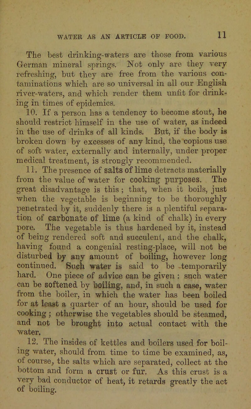 The best drinking-waters are those from various German mineral springs. Not only are they very refreshing, but they are free from the various con- taminations which are so universal in all our English river-waters, and which render them unfit for diink- ing in times of epidemics. 10. If a person has a tendency to become stout, he should restrict himself in the use of water, as indeed in the use of drinks of all kinds. But, if the body is broken down by excesses of any kind, the copious use of soft water, externally and internally, under proper medical treatment, is strongly recommended. 11. The presence of salts of lime detracts materially from the value of water for cooking purposes. The great disadvantage is this ; that, when it boils, just when the vegetable is beginning to be thoroughly peneti’ated by it, suddenly there is a plentiful sepai’a- tion of carbonate of lime (a kind of chalk) in every pore. The vegetable is thus hardened by it, instead of being rendered soft and succulent, and the chalk, having found a congenial resting-place, will not be disturbed by any amount of boiling, however long continued. Such water is said to be -temporarily hard. One piece of advice can be given : such water can be softened by boiling, and, in such a case, water from the boiler, in which the water has been boiled for at least a quarter of an hour, should be used for cooking ; otherwise the vegetables should be steamed, and not be brought into actual contact with the water. 12. The insides of kettles and boilers used for boil- ing water, should fi’om time to time be examined, as, of course, the salts which are separated, collect at the bottom and form a crust or fur. As this crust is a very bad conductor of heat, it retards greatly the act of boiling.