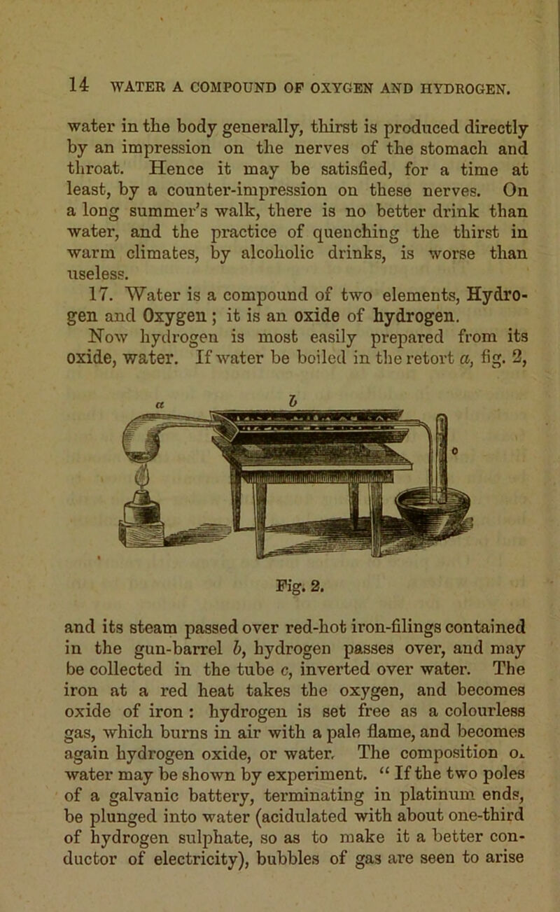 water in the body generally, thirst is produced directly by an impression on the nerves of the stomach and throat. Hence it may be satisfied, for a time at least, by a counter-impression on these nerves. On a long summer’s walk, there is no better drink than water, and the practice of quenching the thirst in warm climates, by alcoholic drinks, is worse than useless. 17. Water is a compound of two elements, Hydro- gen and Oxygen; it is an oxide of hydrogen. Now hydrogen is most easily prepared from its oxide, water. If water be boiled in the retort a, fig. 3, & Fig. 2. and its steam passed over red-hot iron-filings contained in the gun-barrel h, hydrogen passes over, and may be collected in the tube c, inverted over water. The iron at a red heat takes the oxygen, and becomes oxide of iron : hydrogen is set free as a colourless gas, which burns in air with a pale flame, and becomes again hydrogen oxide, or water. The composition o.. water may be shown by experiment. “ If the two poles of a galvanic battery, terminating in platinum ends, be plunged into water (acidulated with about one-third of hydrogen sulphate, so as to make it a better con- ductor of electricity), bubbles of gas are seen to arise