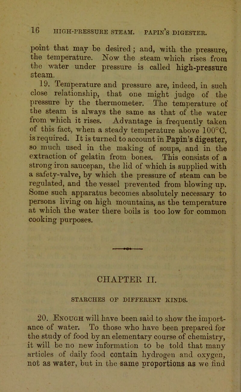 point that may be desired j and, with the pressure, the temperature. Now the steam which rises from the water under pressure is called high-pressure steam. 19. Temperature and pressure are, indeed, in such close relationship, that one might judge of the pressure by the thermometer. The temperature of the steam is always the same as that of the water from which it rises. Advantage is frequently taken of this fact, when a steady temperature above 100°C. is required. It is turned to account in Papin’s digester, so much used in the making of soups, and in the extraction of gelatin from bones. This consists of a strong iron saucepan, the lid of which is supplied with a safety-valve, by which the pressure of steam can be regulated, and the vessel prevented from blowing up. Some such apparatus becomes absolutely necessary to persons living on high mountains, as the temperature at which the water there boils is too low for common cooking purposes. CHAPTER IT. STARCHES OP DIFFERENT KINDS. 20. Enough will have been said to show the import- ance of water. To those who have been prepared for the study of food by an elementary course of chemistry, it will be no new information to be told that many articles of daily food contain hydrogen and oxygen, not as water, but in the same proportions as we find