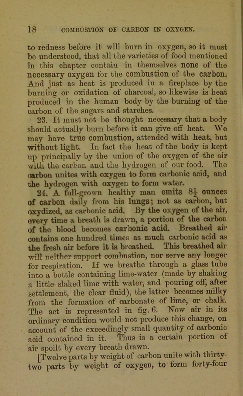 to redness before it will burn in oxygen, so it must be understood, that all the varieties of food mentioned in this chapter contain in themselves none of the necessary oxygen for the combustion of the carbon. And just as heat is produced in a fireplace by the burning or oxidation of charcoal, so likewise is heat produced in the human body by the burning of the carbon of the sugars and starches. 23. It must not be thought necessary that a body should actually burn before it can give off heat. We may have true combustion, attended with heat, but without light. In fact the heat of the body is kept up principally by the union of the oxygen of the air with the carbon and the hydrogen of our food. The carbon unites with oxygen to form carbonic acid, and the hydrogen with oxygen to form water. 24. A full-grown healthy man emits ounces of carbon daily from his lungs; not as carbon, but oxydized, as carbonic acid. By the oxygen of the air, every time a breath is drawn, a portion of the carbon of the blood becomes carbonic acid. Breathed air contains one hundred times as much carbonic acid as the fresh air before it is breathed. This breathed air will neither support combustion, nor sei-ve any longer for respiration. If we breathe through a glass tube into a bottle containing lime-water (made by shaking a little slaked lime with water, and pouring oflf, after settlement, the clear fluid), the latter becomes niilky from the formation of carbonate of lime, or chalk. The act is represented in fig. 6. Now air in its ordinary condition would not produce this change, on account of the exceedingly small quantity of carbonic acid contained in it. Thus is a certain portion of air spoilt by every breath drawn. [Twelve parts by weight of carbon unite with thirty- two parts by weight of oxygen, to form forty-four