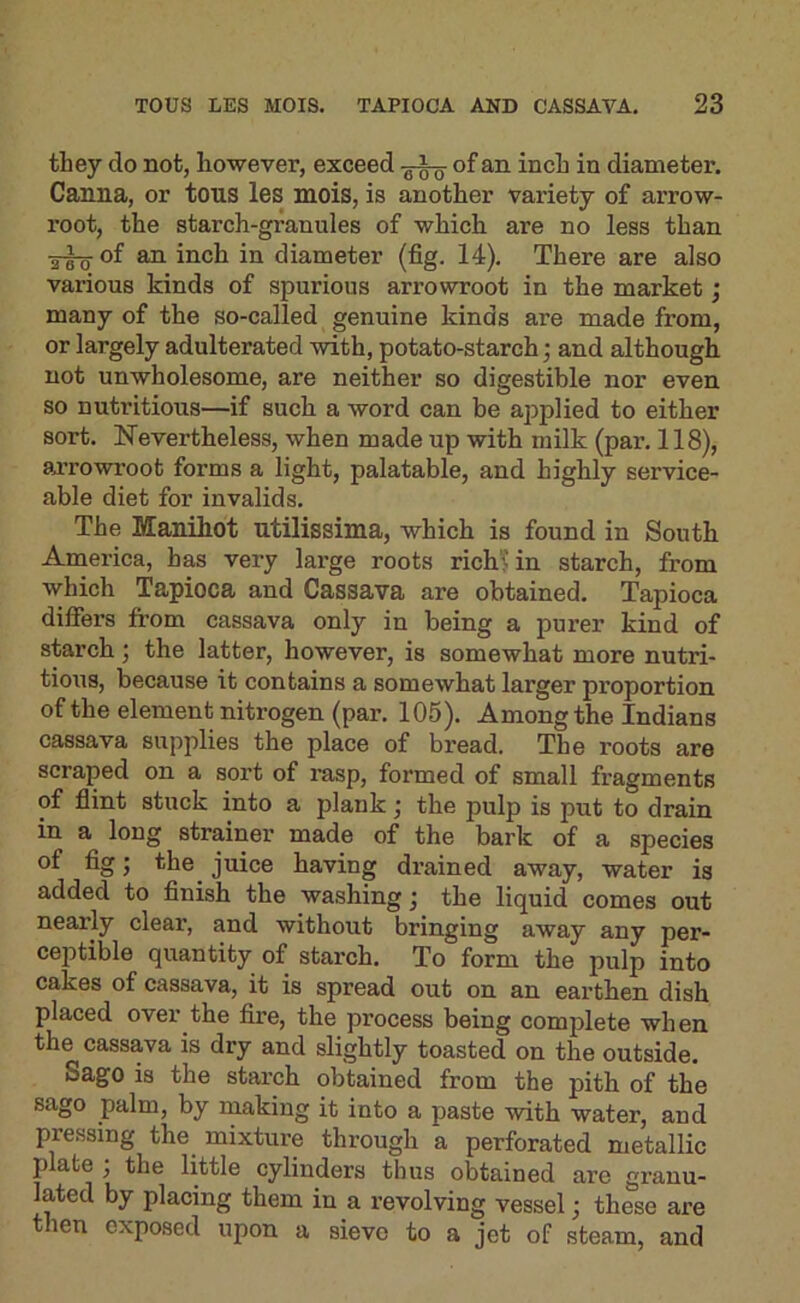 they do not, however, exceed of an inch in diameter. Canna, or tons les mois, is another variety of arrow- root, the starch-granules of which are no less than ■5^ of an inch in diameter (fig. 14). There are also various kinds of spurious arrowroot in the market; many of the so-called genuine kinds are made from, or largely adulterated with, potato-starch; and although not unwholesome, are neither so digestible nor even so nutritious—if such a word can be applied to either sort. Nevertheless, when made up with milk (par. 118), arrowroot forms a light, palatable, and highly service- able diet for invalids. The Manihot utilissima, which is found in South America, has very large roots rich” in starch, from which Tapioca and Cassava are obtained. Tapioca differs from cassava only in being a purer kind of starch; the latter, however, is somewhat more nutri- tious, because it contains a somewhat larger proportion of the element nitrogen (par. 105). Among the Indians cassava supplies the place of bread. The roots are scraped on a sort of rasp, formed of small fragments of flint stuck into a plank; the pulp is put to drain in a long strainer made of the bark of a species of fig; the^ juice having drained away, water is added to finish the washing; the liquid comes out nearly clear, and without bringing away any per- ceptible quantity of starch. To form the pulp into cakes of cassava, it is spread out on an earthen dish placed over the fire, the process being complete when the cassava is dry and slightly toasted on the outside. Sago is the starch obtained from the pith of the sago palm, by making it into a paste with water, and pressing the mixtui’e through a perforated metallic plate j the little cylinders thus obtained are granu- lated by placing them in a revolving vessel; these are then exposed upon a sieve to a jet of steam, and
