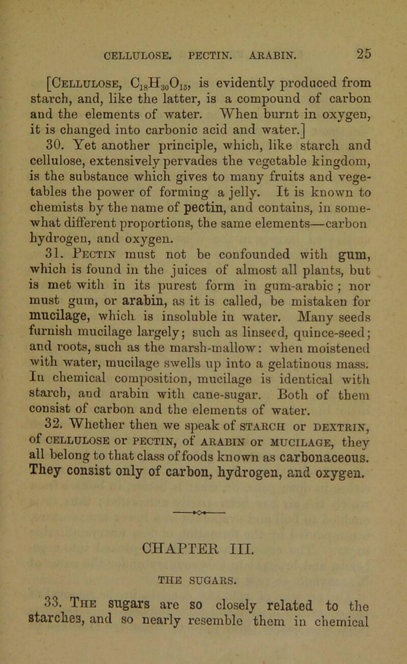 [Cellulose, CigHgoOu, is evidently produced from stai'ch, and, like the latter, is a compound of carbon and the elements of water. When burnt in oxygen, it is changed into carbonic acid and water.] 30. Yet another principle, which, like starch and cellulose, extensively pervades the vegetable kingdom, is the substance which gives to many fruits and vege- tables the power of forming a jelly. It is known to chemists by the name of pectin, and contains, in some- what different proportions, the same elements—cai’bon hydrogen, and oxygen. 31. Pectin must not be confounded with gum, which is found in the juices of almost all plants, but is met with in its purest form in gum-arabic ; nor must gum, or arabin, as it is called, be mistaken for mucilage, which is insoluble in water. Many seeds furnish mucilage largely; such as linseed, quince-seed; and roots, such as the marsh-mallow: when moistened Avith water, mucilage swells up into a gelatinous mass. In chemical composition, mucilage is identical with stai’ch, and arabin with cane-sugar. Both of them consist of carbon and the elements of water. 32. Whether then we speak of starch or dextrin, of CELLULOSE or PECTIN, of ARABIN or MUCILAGE, they all belong to that class of foods known as carbonaceous. They consist only of carbon, hydrogen, and oxygen. CHAPTEB III. THE SUGARS. 33. The sugars are so closely related to the starches, and so nearly resemble them in chemical