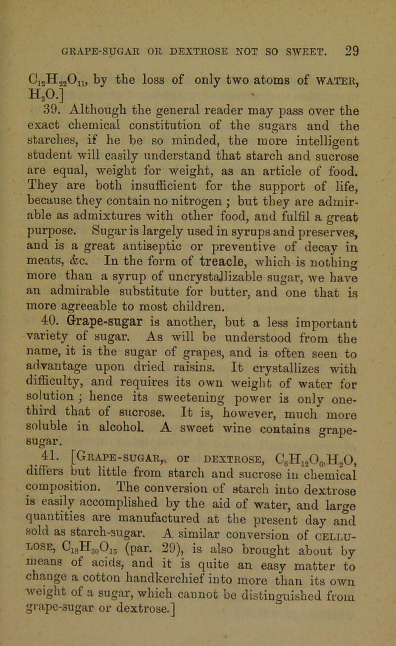 CjaHojOii, by the loss of only two atoms of water, H„0.] 39. Although the general reader may pass over the exact chemical constitution of the sugars and the starches, if he be so minded, the more intelligent student will easily understand that starch and sucrose are equal, weight for weight, as an article of food. They are both insufficient for the support of life, because they contain no nitrogen ; but they are admir- able as admixtures with other food, and fulfil a great purpose. Sugar is largely used in syrups and preserves, and is a great antiseptic or preventive of decay in meats, &c. In the form of treacle, which is nothing more than a syrup of uncrystajlizable sugar, we have an admirable substitute for butter, and one that is more agreeable to most children. 40. Grape-sugar is another, but a less important variety of sugar. As will be understood from the name, it is the sugar of grapes, and is often seen to advantage upon dried raisins. It crystallizes with difficulty, and requires its own weight of water for solution ; hence its sweetening power is only one- third that of sucrose. It is, however, much more soluble in alcohol. A sweet wine contains grape- sugar. 41. [Grape-sugar,, or dextrose, CbHijj06,H20, differs but little from starch and sucrose in chemical composition. The conversion of starch into dextrose is easily accomplished by the aid of water, and large quantities are manufactured at the present day and sold as starch-sugar. A similar conversion of cellu- lose, CjgHggOjg (pap. 29), is also brought about by means of acids, and it is quite an easy matter to change a cotton handkerchief into more than its own weight of a sugar, which cannot be distinguished from grape-sugar or dextrose.]