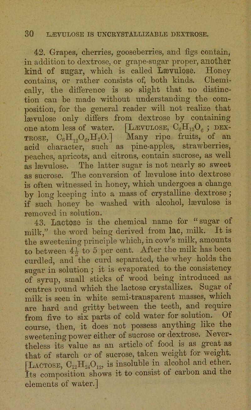 42. Grapes, cherries, gooseberries, and figs contain, in addition to dextrose, or grape-sugar proper, another kind of sugar, which is called Lsevulose. Honey contains, or rather consists of, both kinds. Chemi- cally, the difierence is so slight that no distinc- tion can be made without understanding the com- position, for the general reader will not realize that lsevulose only differs from dextrose by containing one atom less of water. [Hevulose, OoHj^Og ; dex- trose, CbHjjOcHsO.] Many ripe fruits, of an acid character, such as pine-apples, strawberries, peaches, apricots, and citrons, contain sucrose, as well as lsevulose. The latter sugar is not nearly so sweet as sucrose. The conversion of lsevulose into dextrose is often witnessed in honey, which undergoes a change by long keeping into a mass of crystalline dextrose; if such honey be washed with sdcohol, lsevulose is removed in solution. 43. Lactose is the chemical name for “sugar of milk,” the word being derived from lac, milk. It is the sweetening principle which, in cow's milk, amounts to between 4i to 5 per cent. After the milk has been curdled, and “the curd separated, the whey holds the sugar in solution j it is evaporated to the consistency of°syrup, small sticks of wood being introduced as centres round which the lactose crystallizes. Sugar of milk is seen in white semi-transparent masses, which are bal’d and gritty between the teeth, and require from five to six parts of cold water for solution. Of course, then, it does not possess anything like the sweetening power either of sucrose or dextrose. Never- theless its value as an article of food is as great as that of starch or of sucrose, taken weight for weight. [Lactose, Ci2H2j0^2> insoluble in alcohol and ether. Its composition shows it to consist of carbon and the elements of water.]