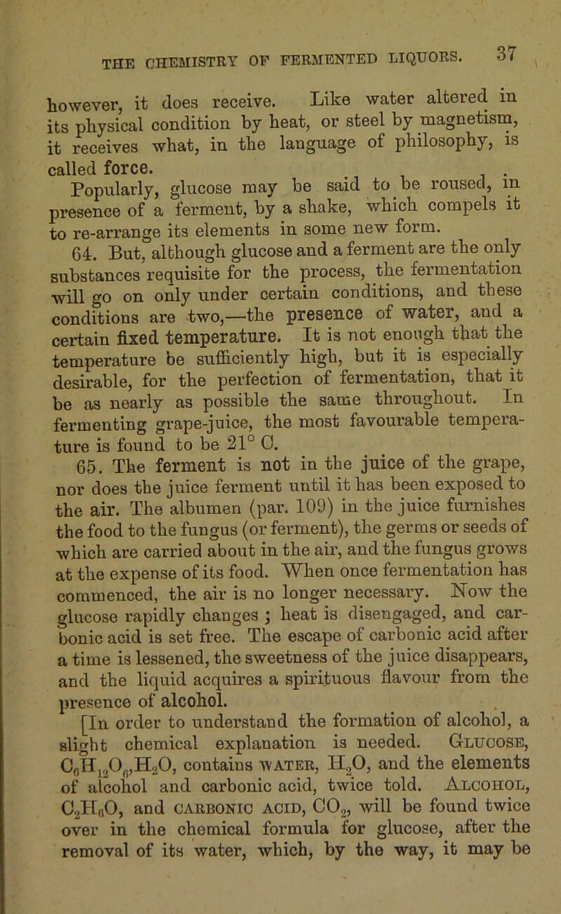 however, it does receive. Like water altered in its physical condition by heat, or steel by magnetism, it receives what, in the language of philosophy, is called force. Popularly, glucose may be said to be roused, in presence of a ferment, by a shake, which compels it to re-arrange its elements in some new form. 64. But, although glucose and a ferment are the only substances requisite for the process, the fermentation will go on only under certain conditions, and these conditions are two,—the presence of water, and a certain fixed temperature. It is not enough that the temperature be sufficiently high, but it is especially desirable, for the perfection of fermentation, that it be as nearly as possible the same throughout. In fermenting grape-juice, the most favourable tempera- ture is found to be 21° 0. 65. The ferment is not in the juice of the grape, nor does the juice ferment until it has been exposed to the air. The albumen (par. 109) in the juice furnishes the food to the fungus (or ferment), the germs or seeds of which are carried about in the air, and the fungus grows at the expense of its food. When once fermentation has commenced, the air is no longer necessary. How the glucose rapidly changes ; heat is disengaged, and car- bonic acid is set free. The escape of carbonic acid after a time is lessened, the sweetness of the juice disappears, and the liquid acquires a .spirituous flavour from the presence of alcohol. [In order to understand the foi’mation of alcohol, a slight chemical explanation is needed. Glucose, CflHj20„,H20, contains water, H2O, and the elements of alcohol and carbonic acid, twice told. Alcohol, CallnO, and CARBONIC ACID, CO2, will be found twice over in the chemical formula for glucose, after the removal of its water, which, by the way, it may be