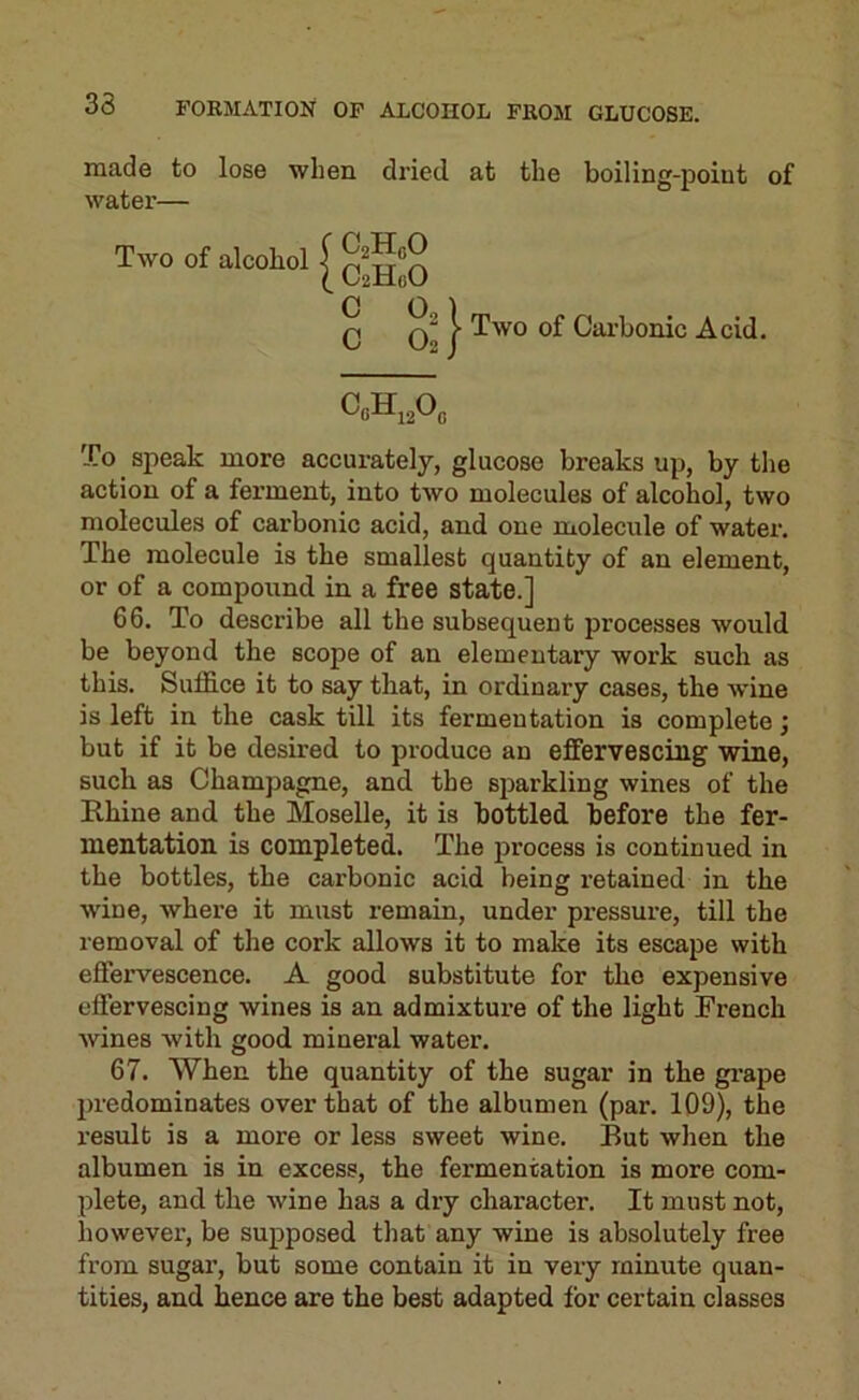made to lose when di’ied at the boiling-point of water— Two of alcohol I ^^HoO Q I Two of Carbonic Acid. To speak more accurately, glucose breaks up, by the action of a ferment, into two molecules of alcohol, two molecules of carbonic acid, and one molecule of watei'. The molecule is the smallest quantity of an element, or of a compound in a free state.] 66. To describe all the subsequent processes would be beyond the scope of an elementary work such as this. Suffice it to say that, in ordinary cases, the wine is left in the cask till its fermentation is complete; but if it be desired to produce an effervescing wine, such as Champagne, and the sparkling wines of the Rhine and the Moselle, it is bottled before the fer- mentation is completed. The jjrocess is continued in the bottles, the carbonic acid being retained in the wine, where it must remain, under pressure, till the removal of the cork allows it to make its escape with effervescence. A good substitute for the expensive effervescing wines is an admixture of the light French Avines with good mineral water. 67. When the quantity of the sugar in the gi-ape predominates over that of the albumen (par. 109), the result is a more or less sweet wine. But when the albumen is in excess, the fermentation is more com- plete, and the Avine has a dry character. It must not, however, be supposed that any wine is absolutely free from sugar, but some contain it in very minute quan- tities, and hence are the best adapted for certain classes