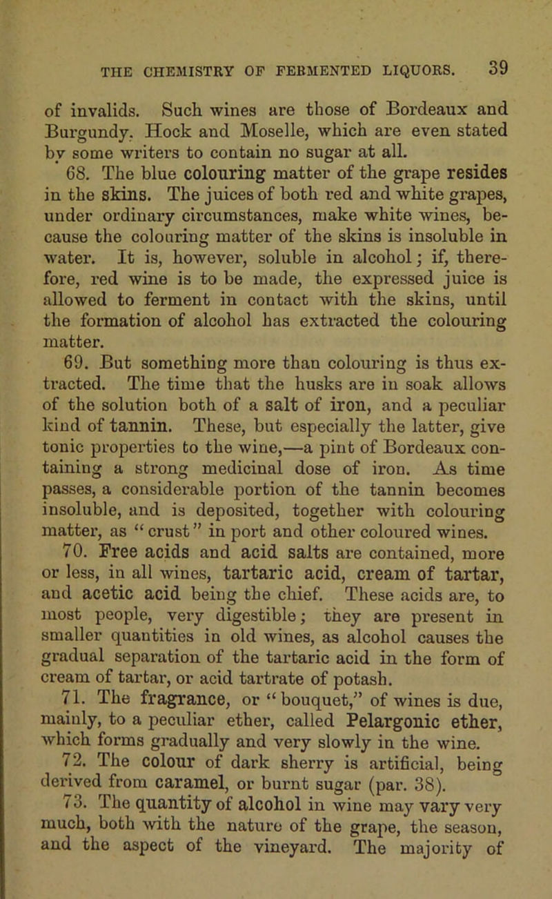 of invalids. Such wines are those of Bordeaux and Burgundy. Hock and Moselle, which are even stated by some writers to contain no sugar at all. 68. The blue colouring matter of the grape resides in the skins. The juices of both red and white grapes, under ordinary circumstances, make white wines, be- cause the colouring matter of the skins is insoluble in water. It is, however, soluble in alcohol; if, there- fore, red wine is to be made, the expressed juice is allowed to ferment in contact with the skins, until the formation of alcohol has extracted the colouring matter. 69. But something more than coloux’ing is thus ex- tracted. The time that the husks are in soak allows of the solution both of a salt of iron, and a peculiar kind of tannin. These, but especially the latter, give tonic properties to the wine,—a pint of Bordeaux con- taining a strong medicinal dose of iron. As time passes, a considerable portion of the tannin becomes insoluble, and is deposited, together with colouring matter, as “ crust ” in port and other coloured wines. 70. Free acids and acid salts are contained, more or less, in all wines, tartaric acid, cream of tartar, and acetic acid being the chief. These acids are, to most people, very digestible; they are present in smaller quantities in old wines, as alcohol causes the gradual separation of the tartaric acid in the form of cream of tar tax', or acid tartrate of potash. 71. The fragrance, or “ bouquet,” of wines is due, mainly, to a pecixliar ether, called Pelargonic ether, which fox’ms gi-adually and very slowly in the wine. 72. The colour of dark sherry is artificial, being derived from caramel, or burnt sugar (par. 38). 73. The quantity of alcohol in wine may vaxy very much, both with the natxxre of the grape, the season, and the aspect of the vineyard. The majority of