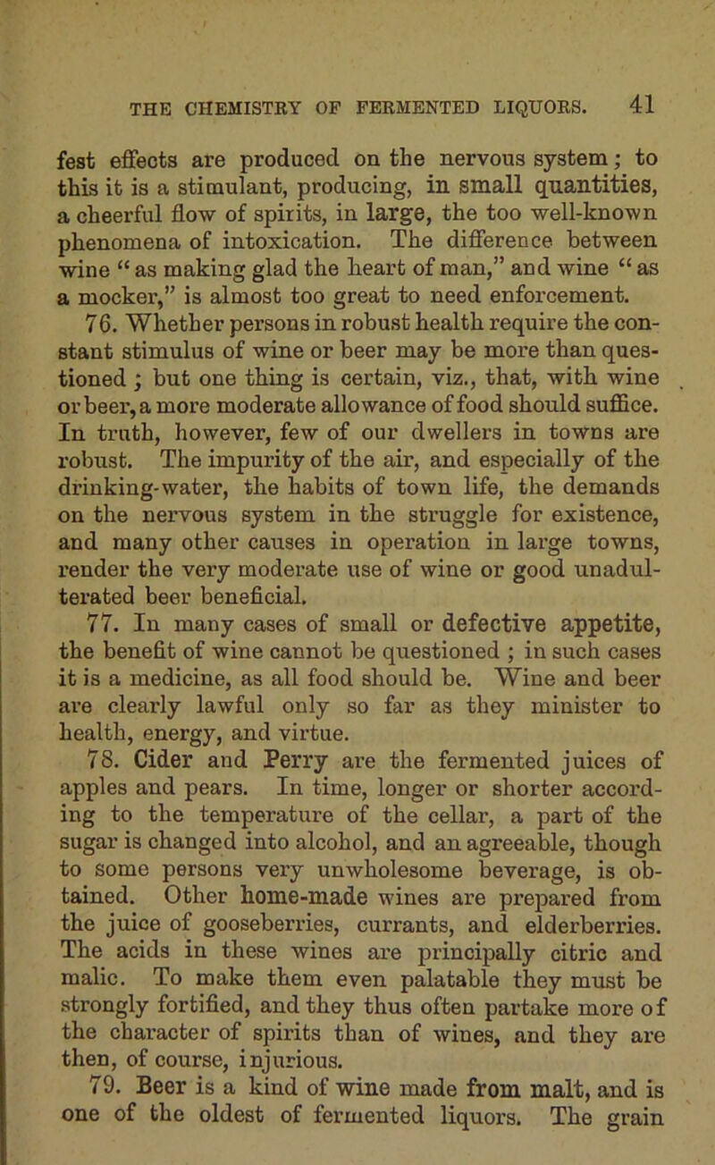 fest effects are produced on the nervous system; to this it is a stimulant, producing, in small quantities, a cheerful flow of spirits, in large, the too well-known phenomena of intoxication. The difference between wine “ as making glad the heart of man,” and wine “ as a mocker,” is almost too great to need enforcement. 76. Whether persons in robust health require the con- stant stimulus of wine or beer may be more than ques- tioned j but one thing is certain, viz., that, with wine or beer, a more moderate allowance of food should suffice. In truth, however, few of our dwellers in towns are robust. The impurity of the air, and especially of the drinking-water, the habits of town life, the demands on the nei’vous system in the struggle for existence, and many other causes in operation in lai’ge towns, render the very moderate use of wine or good unadul- terated beer beneficial. 77. In many cases of small or defective appetite, the benefit of wine cannot be questioned ; in such cases it is a medicine, as all food should be. Wine and beer are clearly lawful only so far as they minister to health, energy, and virtue. 78. Cider and Perry are the fermented juices of apples and pears. In time, longer or shorter accord- ing to the temperature of the cellar, a part of the sugar is changed into alcohol, and an agreeable, though to some persons very unwholesome beverage, is ob- tained. Other home-made wines are prepared from the juice of gooseberries, currants, and elderberries. The acids in these wines are principally citric and malic. To make them even palatable they must be strongly fortified, and they thus often partake more of the character of spirits than of wines, and they are then, of course, injurious. 79. Beer is a kind of wine made from malt, and is one of the oldest of fermented liquors. The grain
