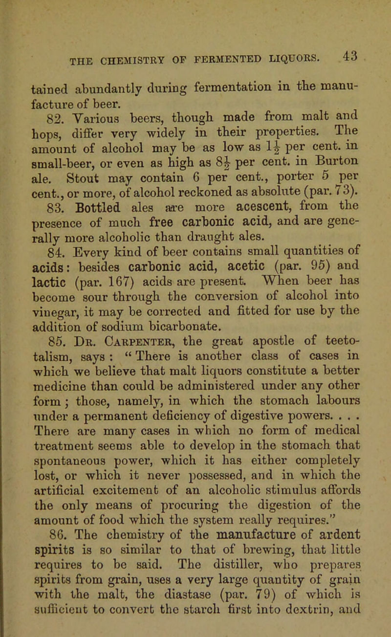 tained abundantly during fermentation in tbe manu- facture of beer. 82. Various beers, though made from malt and hops, differ very widely in their properties. The amount of alcohol may be as low as 1^ per cent, in small-beer, or even as high as 8^ per cent, in Burton ale. Stout may contain 6 per cent., porter 5 per cent., or more, of alcohol reckoned as absolute (par. 73). 83. Bottled ales aa’e more acescent, from the presence of much free carbonic acid, and are gene- rally more alcoholic than draught ales. 84. Every kind of beer contains small quantities of acids: besides carbonic acid, acetic (par. 95) and lactic (par. 167) acids are present. When beer has become sour through the conversion of alcohol into vinegar, it may be corrected and fitted for use by the addition of sodium bicarbonate. 85. Dr. Carpenter, the great apostle of teeto- talism, says : “ There is another class of cases in which we believe that malt liquors constitute a better medicine than could be administered under any other form; those, namely, in which the stomach labours under a permanent deficiency of digestive powers. . . . There are many cases in which no form of medical treatment seems able to develop in the stomach that spontaneous power, which it has either completely lost, or which it never possessed, and in which the artificial excitement of an alcoholic stimulus affords the only means of procuring the digestion of the amount of food which the system really requires.” 86. The chemistry of the manufacture of ardent spirits is so similar to that of brewing, that little requires to be said. The distiller, who prepares spirits from grain, uses a very large quantity of grain with the malt, the diastase (par. 79) of which is sufficient to convert the starch first into dextrin, and