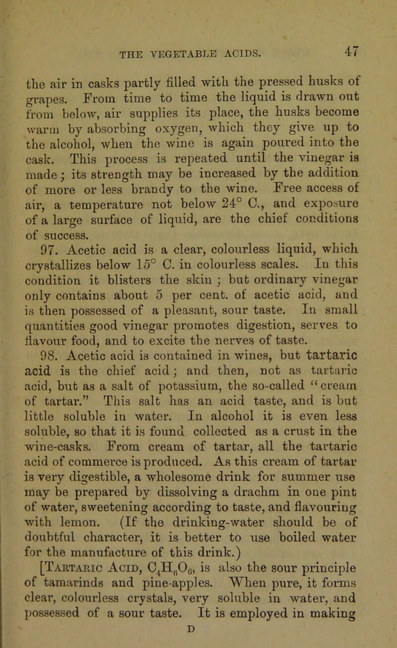 the air in casks partly filled with the pressed husks of grapes. From time to time the liquid is drawn out from below, air supplies its place, the husks become warm by absorbing oxygen, which they give up to the alcohol, when the wine is again poured into the cask. This process is repeated until the vinegar is made; its strength may be increased by the addition of more or less brandy to the wine. Free access of air, a temperature not below 24° C., and exposure of a large surface of liquid, are the chief conditions of success. 97. Acetic acid is a clear, colourless liquid, which crystallizes below 15° C. in colourless scales. In this condition it blisters the skin ; but ordinary vinegar only contains about 5 per cent, of acetic acid, and is then possessed of a pleasant, sour taste. In small quantities good vinegar promotes digestion, serves to fiavour food, and to excite the nerves of taste. 98. Acetic acid is contained in wines, but tartaric acid is the chief acid; and then, not as tartaric acid, but as a salt of potassium, the so-called “cream of tartar.” This salt has an acid taste, and is but little soluble in water. In alcohol it is even less soluble, so that it is found collected as a crust in the wine-casks. From cream of tartar, all the tartaric acid of commerce is produced. As this cream of tartar is very digestible, a wholesome drink for summer use may be prepared by dissolving a drachm in one pint of water, sweetening according to taste, and flavouring with lemon. (If the drinking-water should be of doubtful character, it is better to use boiled water for the manufacture of this drink.) [Tartabic Acid, C^H„Oo, is also the sour principle of tamarinds and pine-apples. When pure, it forms clear, colourless crystals, very soluble in water, and possessed of a sour taste. It is employed in making D