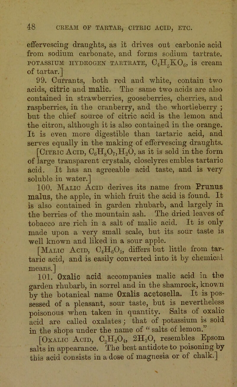 effervescing draughts, as it drives out carbonic acid from sodium carbonate, and forms sodium tartrate. POTASSIUM HYDROGEN TARTRATE, C4H.KO(;, is Cream of tartar.] 99. Currants, both red and wbite, contain two acids, citric and malic. The same two acids are also contained in strawberries, gooseberries, chemes, aud raspberries, in the cranberry, and the whortleberry ; but the chief source of citric acid is the lemon and the citron, although it is also contained in the orange. It is even more digestible than tartaric acid, and serves equally in the making of effervescing draughts. [Citric Acid, C«Hg07,H20, as it is sold in the form of large transparent crystals, closelyres embles tartaric acid. It has an agreeable acid taste, and is very soluble in water.] 100. Malic Acid derives its name from Prunus mains, the apple, in which fruit the acid is found. It is also contained in garden rhubarb, and largely in the berries of the mountain ash. The dried leaves of tobacco are I’ich in a salt of malic acid. It is only made upon a very small scale, but its sour taste is well known and liked in a sour apple. [Malic Acid, C4HCO5, differs but little from tar- taric acid, and is easily converted into it by chemictil means.] 101. Oxalic acid accompanies malic acid in the garden rhubarb, in sorrel and in the shamrock, know n by the botanical name Oxalis acetosella. It is pos- sessed of a pleasant, sour taste, but is nevertheless poisonous when taken in quantity. Salts of oxalic acid are called oxalates; that of potassium is sold in the shops under the name of “ salts of lemon.” [Oxalic Acid, C2H2O4, 2H2O, resembles Epsom salts in appearance. The best antidote to poisoning by this acid consists in a dose of magnesia or of chalk.]