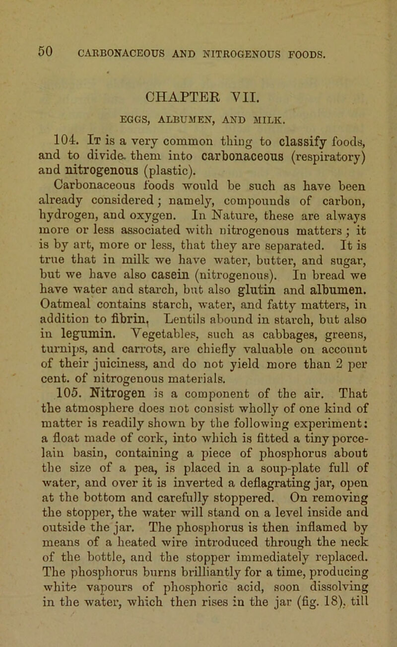 CHAPTER YII. EGGS, ALBUMEN, AND MILK. 104. It is a very common thing to classify foods, and to divide, them into carhonaceous (respiratory) and nitrogenous (plastic). Carbonaceous foods would be such as have been already considered; namely, compounds of cai’bon, hydrogen, and oxygen. In Nature, these are always more or less associated with nitrogenous matters; it is by art, more or less, that they are separated. It is true that in milk we have water, butter, and sugar, but we have also casein (nitrogenous). In bread we have water and starch, but also glutin and albumen. Oatmeal contains starch, water, and fatty matters, in addition to fibrin, Lentils abound in starch, but also in legumin. Vegetables, such as cabbages, greens, turnips, and carrots, are chiefly valuable on account of their juiciness, and do not yield more than 2 per cent, of nitrogenous materials. 105. Nitrogen is a component of the air. That the atmosphere does not consist wholly of one kind of matter is readily shown by the following experiment: a float made of cork, into which is fitted a tiny porce- lain basin, containing a piece of phosphorus about the size of a pea, is placed in a soup-plate full of water, and over it is inverted a deflagrating jar, open at the bottom and carefully stoppered. On removing the stopper, the water will stand on a level inside and outside the jar. The phosphorus is then inflamed by means of a heated wire introduced through the neck of the bottle, and the stopper immediately replaced. The phosphorus burns brilliantly for a time, producing white vapours of phosphoric acid, soon dissolving in the water, which then rises in the jar (fig. 18), till