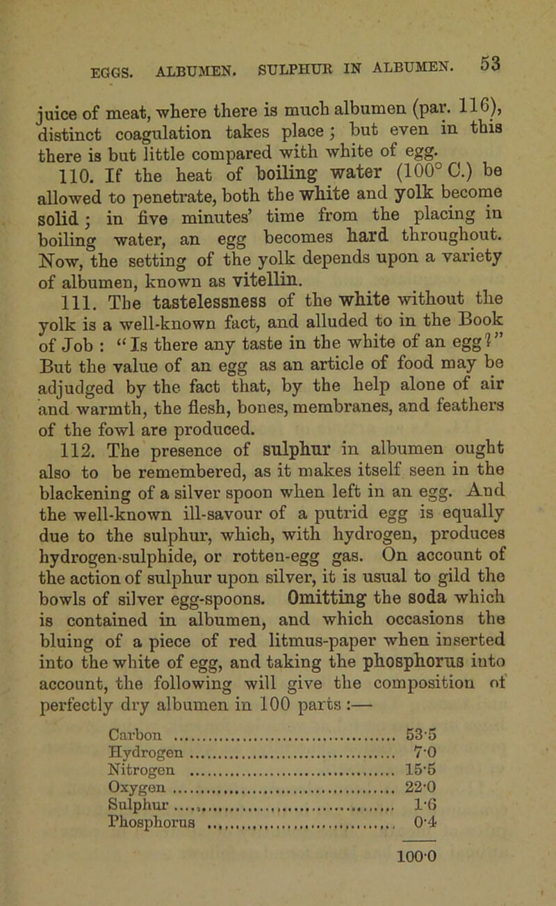 juice of meat, wliere there is much albumen, (par. 116), distinct coagulation takes place; but even in this there is but little compared with white of egg. 110. If the heat of boiling water (100° C.) be allowed to penetrate, both the white and yolk become solid} in five minutes’ time from the placing in boiling water, an egg becomes hard throughout. Now, the setting of the yolk depends upon a variety of albumen, known as vitellin. 111. The tastelessness of the white without the yolk is a well-known fact, and alluded to in the Book of Job : “Is there any taste in the white of an egg?” But the value of an egg as an article of food may be adjudged by the fact that, by the help alone of air and warmth, the flesh, bones, membranes, and feathers of the fowl are produced. 112. The presence of sulphur in albumen ought also to be remembered, as it makes itself seen in the blackening of a silver spoon when left in an egg. And the well-known ill-savour of a putrid egg is equally due to the sulphur, which, with hydrogen, produces hydrogen-sulphide, or rotten-egg gas. On account of the action of sulphur upon silver, it is usual to gild the bowls of silver egg-spoons. Omitting the soda which is contained in albumen, and which occasions the bluing of a piece of red litmus-paper when inserted into the white of egg, and taking the phosphorus into account, the following will give the composition ot perfectly dry albumen in 100 parts :— Cai’bon 53'5 Hydrogen 7'0 Nitrogen 15'6 Oxygon 22'0 Sulphur 1'6 Phosphorus 0'4 1000