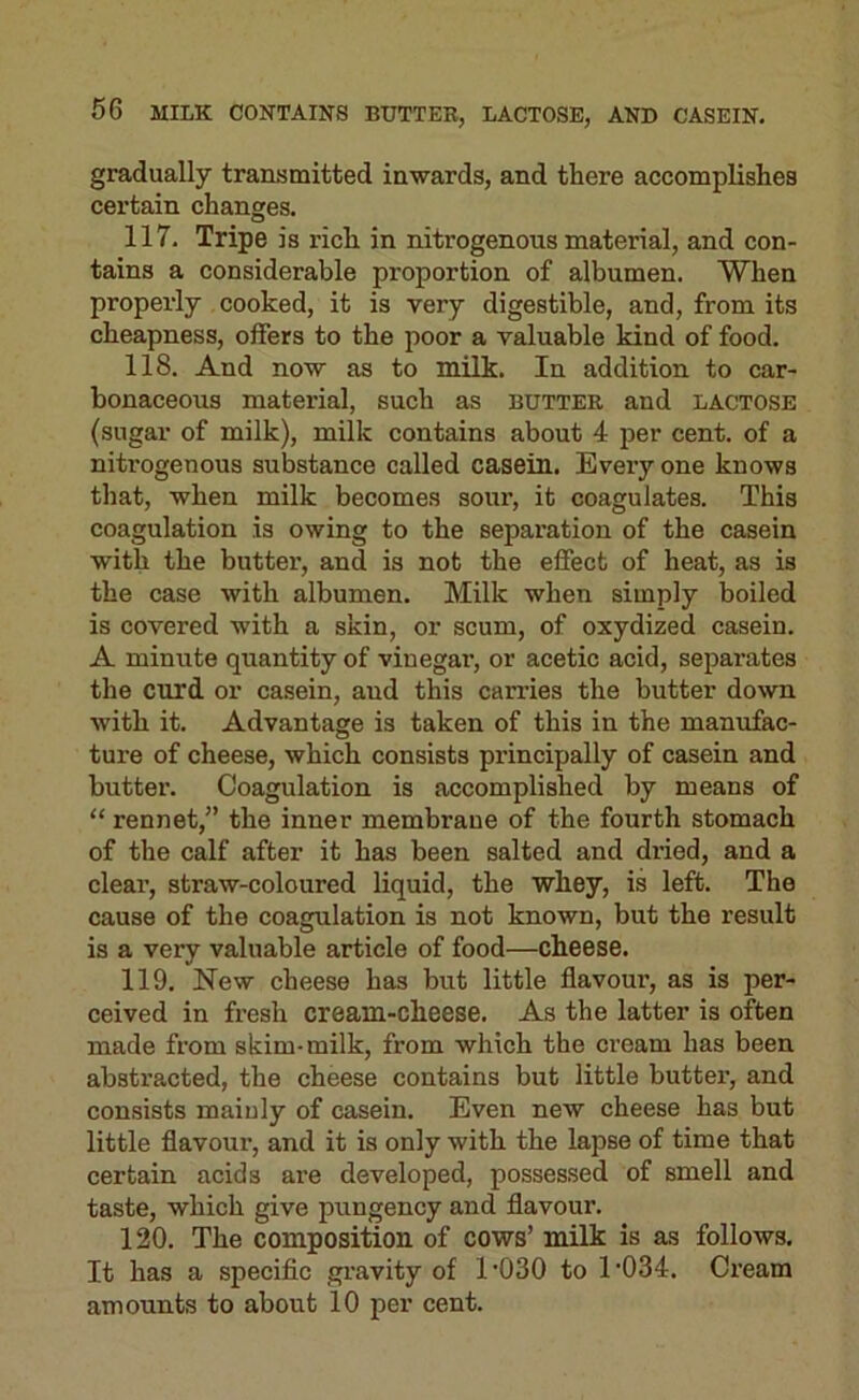 gradually transmitted inwards, and there accomplishes certain changes, 117, Tripe is rich in nitrogenous material, and con- tains a considerable proportion of albumen. When properly cooked, it is very digestible, and, from its cheapness, offers to the poor a valuable kind of food, 118, And now as to milk. In addition to car- bonaceous material, such as butter and lactose (sugar of milk), milk contains about 4 per cent, of a nitrogenous substance called casein. Every one knows that, when milk becomes sour, it coagulates. This coagulation is owing to the separation of the casein with the buttex’, and is not the effect of heat, as is the case with albumen. Milk when simply boiled is covered with a skin, or scum, of oxydized casein. A minute quantity of vinegar, or acetic acid, separates the curd or casein, and this carries the butter down with it. Advantage is taken of this in the manufac- tui’e of cheese, which consists pi’incipally of casein and butter. Coagulation is accomplished by means of “ rennet,” the inner membrane of the fourth stomach of the calf after it has been salted and dried, and a deal’, straw-coloured liquid, the whey, is left. The cause of the coagulation is not known, but the result is a very valuable article of food—cheese. 119. New cheese has but little flavour, as is per- ceived in fx’esh cream-cheese. As the latter is often made from skim- milk, from which the cream has been abstracted, the cheese contains but little buttei’, and consists mainly of casein. Even new cheese has but little flavour, and it is only with the lapse of time that certain acids are developed, possessed of smell and taste, which give pungency and flavour. 120. The composition of cows’ milk is as follows. It has a specific gx’avity of I’OSO to 1’034. Ci’eam amounts to about 10 per cent.