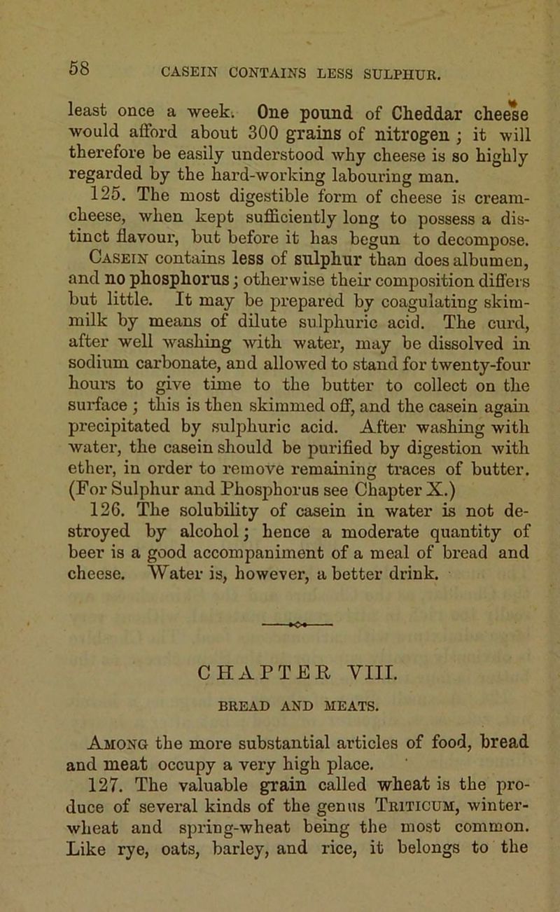 CASEIN CONTAINS LESS SULPHUR. least once a weeki One pound of Cheddar cheese would afford about 300 grains of nitrogen; it will therefore be easily understood why cheese is so highly regarded by the hard-working labouring man. 125. The most digestible form of cheese is cream- cheese, when kept sufficiently long to possess a dis- tinct flavour, but before it has begun to decompose. Casein contains less of sulphur than does albumen, and no phosphorus; otherwise their composition differs but little. It may be prepared by coagulating skim- milk by means of dilute sulphuric acid. The curd, after well washing with water, may be dissolved in sodium carbonate, and allowed to stand for twenty-four houi-s to give time to the butter to collect on the surface ; this is then skimmed off, and the casein again precipitated by sulphuric acid. After washing with water, the casein should be purified by digestion with ether, in order to remove remaining traces of butter. (For Sulphur and Phosphorus see Chapter X.) 126. The solubility of casein in water is not de- stroyed by alcohol; hence a moderate quantity of beer is a good accompaniment of a meal of bread and cheese. Water is, however, abetter drink. CHAPTER VIII. BREAD AND MEATS. Among the more substantial articles of food, bread and meat occupy a very high place. 127. The valuable grain called wheat is the pro- duce of sevei’al kinds of the genus Triticum, winter- wheat and spring-wheat being the most common. Like rye, oats, barley, and rice, it belongs to the