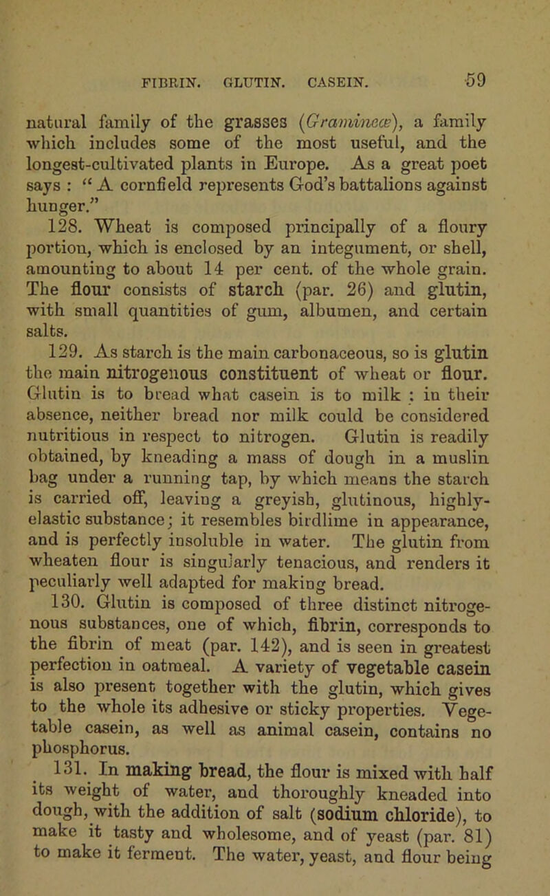 FIBRIN. GLUTIN. CASEIN. ■59 natural family of the grasses [Graminace), a family which includes some of the most useful, and the longest-cultivated plants in Europe. As a great poet says : “ A cornfield represents God’s battalions against hunger.” 128. Wheat is composed principally of a floury jiortion, which is enclosed by an integument, or shell, amounting to about 14 per cent, of the whole grain. The flour consists of starch (par. 26) and glutin, with small quantities of gum, albumen, and certain salts. 129. As starch is the main carbonaceous, so is glutin the main nitrogenous constituent of wheat or flour. Glutin is to bread what casein is to milk : in their absence, neither bread nor milk could be considered nutritious in respect to nitrogen. Glutin is readily obtained, by kneading a mass of dough in a muslin bag under a running tap, by which means the starch is carried OS', leaving a greyish, glutinous, highly- elastic substance; it resembles birdlime in appearance, and is perfectly insoluble in water. The glutin from wheaten flour is singularly tenacious, and renders it peculiarly well adapted for making bread. 130. Glutin is composed of three distinct nitroge- nous substances, one of which, flbrin, corresponds to the fibrin of meat (par. 142), and is seen in greatest perfection in oatmeal. A variety of vegetable casein is also present together with the glutin, which gives to the whole its adhesive or sticky properties. Vege- table casein, as well as animal casein, contains no phosphorus. 131. In making bread, the flour is mixed with half its weight of water, and thoroughly kneaded into dough, with the addition of salt (sodium chloride), to make it tasty and wholesome, and of yeast (par. 81) to make it ferment. The water, yeast, and flour being