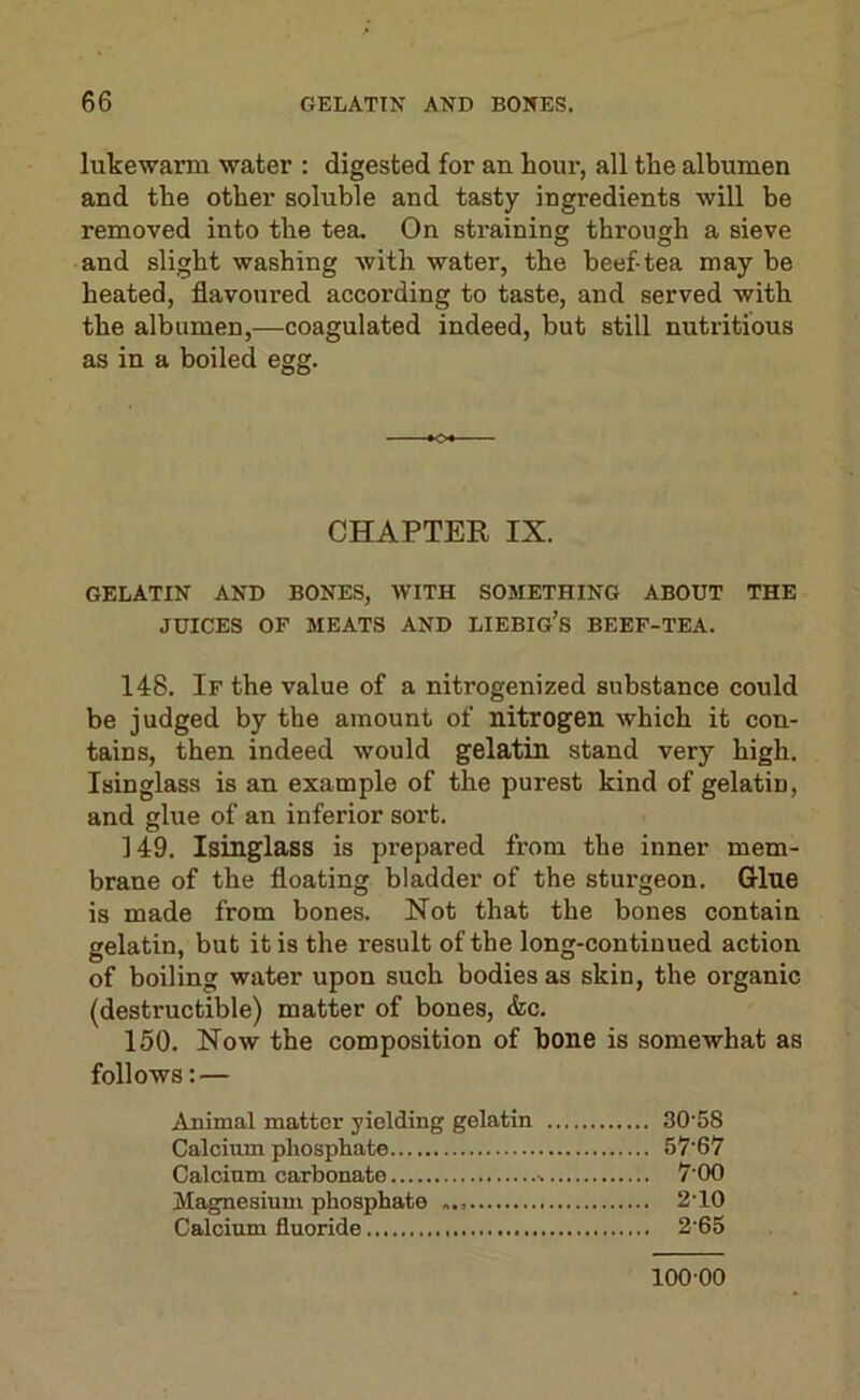 lukewarm water : digested for an hour, all the albumen and the other soluble and tasty ingredients will be removed into the tea. On straining through a sieve and slight washing with water, the beef-tea may be heated, flavoured according to taste, and served with the albumen,—coagulated indeed, but still nutritious as in a boiled egg. ■♦O- CHAPTER IX. GELATIN AND BONES, WITH SOMETHING ABOUT THE JUICES OF MEATS AND LIEBIG’s BEEF-TEA. 148. If the value of a nitrogenized substance could be judged by the amount of nitrogen which it con- tains, then indeed would gelatin stand very high. Isinglass is an example of the purest kind of gelatin, and glue of an inferior sort. 149. Isinglass is prepared from the inner mem- brane of the floating bladder of the sturgeon. G-lne is made from bones. Not that the bones contain gelatin, but it is the result of the long-continued action of boiling water upon such bodies as skin, the organic (destructible) matter of bones, &c. 150. Now the composition of hone is somewhat as follows: — Animal matter yielding gelatin 30'58 Calcium phosphate 57‘67 Calcium carbonate 7‘00 Magnesium phosphate 2’10 Calcium fluoride 2’65 100-00