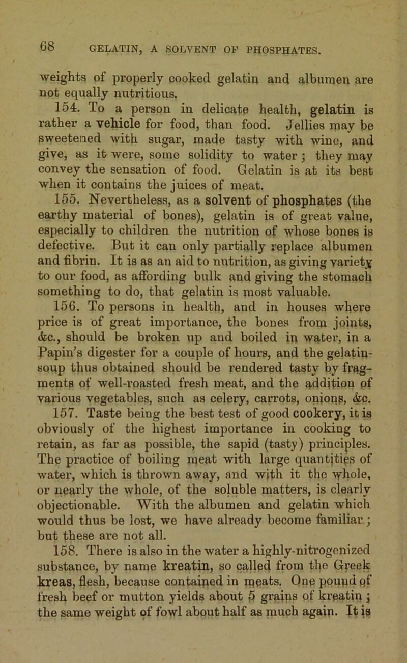 weights of properly cooked gelatin and albunien are not equally nutritious. 154. To a person in delicate health, gelatin is rather a vehicle for food, than food. Jellies may be sweetened with sugar, made tasty with wine, and give, as it were, some solidity to water j they may convey the sensation of food. Gelatin is at its best when it contains the juices of meat. 155. Nevertheless, as a solvent of phosphates (the earthy material of bones), gelatin is of great value, especially to children the nutrition of whose bones is defective. But it can only partially replace albumen and fibrin. It is as an aid to nutrition, as giving variety to our food, as affording bulk and giving the stomach something to do, that gelatin is most valuable. 156. To persons in health, and in houses where price is of great importance, the bones from joints, itc., should be broken up and boiled in water, in a Bapin's digester for a couple of hours, and the gejatin- Houp thus obtained should be rendered tasty by frag- ments of well-roasted fresh meat, and the addition pf various vegetables, such as celery, carrots, onions, (fcc. 157. Taste being the best test of good cookery, it is obviously of the highest importance in cooking to retain, as far as possible, the sapid (tasty) principles. The practice of boiling meat with large quantities of water, which is thrown away, and with it the whole, or nearly the whole, of the soluble matters, is clearly objectionable. With the albumen and gelatin which would thus be lost, we have already become familiar; but these are not all. 158. There is also in the water a highly-nitrogen!zed substance, by name kreatin, so called from the G^eek kreas, flesh, because contained in meats. Qnp pound pf fresh beef or mutton yields about 5 graips of krpatin j the same weight of fowl about half as much again. It is