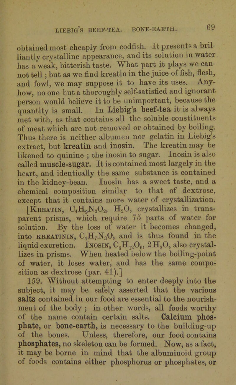 Liebig’s beep-tea. bone-earth. obtained most cheaply from codfish. It presents a bril- liantly crystalline appearance, and its solution in water has a weak, bitterish taste. What part it plays we can- not tell} but as we find kreatin in the juice of fish, flesh, and fowl, we may suppose it to have its uses. Any- how, no one but a thoroughly self-satisfied and ignorant person would believe it to be unimportant, because the quantity is small. In Liebig’s beef-tea it is always met with, as that contains all the soluble constituents of meat which are not removed or obtained by boiling. Thus there is neither albumen nor gelatin in Liebig’s extract, but kreatin and inosin. The kreatin may be likened to quinine ; the inosin to sugai’. Inosin is also called muscle-sugar. It is contained most largely in the heart, and identically the same substance is contained in the kidney-bean. Inosin has a sweet taste, and a chemical composition similar to that of dextrose, except that it contains more water of crystallization. [Kreatin, C4H9N3O2, H2O, crystallizes in trans- parent prisms, which require 75 parts of water for solution. By the loss of water it becomes changed, into KREATININ, O4H7N3O, and is thus found in the liquid excretion. Inosin, CqHj20,„ 2 HgO, also crystal- lizes in prisms. When heated below the boiling-point of water, it loses water, and has the same compo- sition as dextrose (par. 41).] 159. Without attempting to enter deeply into the subject, it may be safely asserted that the various salts contained in our food are essential to the nourish- ment of the body ; in other words, aU foods worthy of the name contain certain salts. Calcium phos- phate, or bone-earth, is necessary to the building-up of the bones. Unless, therefore, our food contains phosphates, no skeleton can be formed. Now, as a fact, it may be borne in mind that the albuminoid group of foods contains either phosphorus or phosphates, or