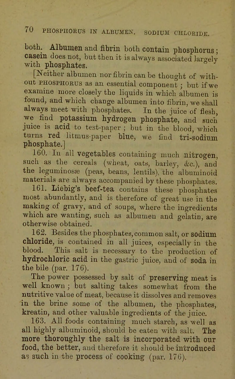 both. Albumen and fibrin both contain phosphorus; casein does not, but then it is always associated Jarwely with phosphates. [Neither albumen nor fibrin can be thought of with- out PHOSPHORUS as an essential component; but if we examine more closely the liquids in which albumen is found, and which change albumen into fibrin, we shall always meet with phosphates. In the juice of flesh, we find potassium hydrogen phosphate, and such juice is acid to test-paper ; but in the blood, which turns red litmus-paper blue, we find tri-sodium phosphate.] 160. Ill all vegetables containing much nitrogen, such as the cereals (wheat, oats, barley, <fcc.), and the legumiuosae (peas, beans, lentils), the albuminoid materials are always accompanied by these phosphates. 161. Liebig’s beef-tea contains these phosphates most abundantly, and is therefore of great use in the making of gravy, and of soups, where the ingredients which are wanting, such as albumen and gelatin, are otherwise obtained. 162. Besides the phosphates, common salt, or sodium chloride, is contained in all juices, especially in the blood. This salt is necessary to the production of hydrochloric acid in the gastric juice, and of soda in the bile (par. 176). The power possessed by salt of preserving meat is well known ; but salting takes somewhat from the nutritive value of meat, because it dissolves and removes in the brine some of the albumen, the phosphates, kreatin, and other valuable ingi’edients of the juice. 163. All foods containing much starch, as well as all highly albuminoid, should be eaten with salt. The more thoroughly the salt is incorporated with our food, the better, and therefore it should be introduced as such in the process of cooking (par. 176).