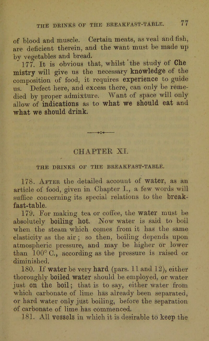 of blood and muscle. Certain meats, as veal and lisb, are deficient therein, and the want must be made up by vegetables and bread. 177. It is obvious that, whilst'the study of Che mistry will give us the necessary knowledge of the composition of food, it requires experience to guide us. Defect here, and excess there, can only be reme- died by proper admixture. Want of space will only allow of indications as to what we should eat and what we should drink. *o* CHAPTER XI. THE DRINKS OF THE BREAKFAST-TABLE. 178. After the detailed account of water, as an article of food, given in Chapter I., a few words will suffice concerning its special relations to the break- fast-table. 179. For making tea or coffee, the water must be absolutely boiling hot. Now water is said to boil when the steam which comes from it has the same elasticity as the air • so then, boiling depends upon atmospheric pressure, and may be higher or lower than 100° C., according as the pressure is raised or diminished. 180. If water be very hard (pars. 11 and 12), either thoroughly boiled water should be employed, or water just on the boil; that is to say, either water from which carbonate of lime has already been separated, or hard water only just boiling, before the separation of carbonate of lime has commenced. 181. All vessels in which it is desirable to keep the