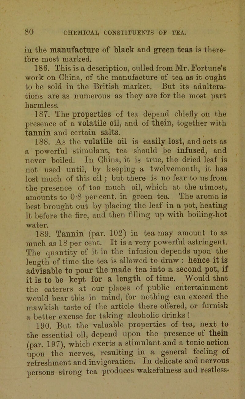 ill the manufacture of hlack and green teas is there- fore most mai’ked. 186. This is a description, culled from Mr. Fortune’s work on China, of the manufacture of tea as it ought to be sold in the British market. But its adultera- tions are as numerous as they are for the most jiart harmless. 187. The properties of tea depend chiefly on the presence of a volatile oil, and of thein, together with tannin and certain salts. 188. As the volatile oil is easily lost, and acts as a powerful stimulant, tea should be infused, and never boiled. In China, it is true, the dried leaf is not used until, by keeping a twelvemonth, it has lost much of this oil; but there is no fear to us from the presence of too much oil, which at the utmost, amounts to O'S per cent, in green tea. The aroma is best brought out by placing the leaf in a pot, heating it before the fire, and then filling up with boiling-hot water. 189. Tannin (pai’. 102) in tea may amount to as much as 18 per cent. It is a very powerful astringent. The quantity of it in the infusion depends upon the length of time the tea is allowed to draw : hence it is advisable to pour the made tea into a second pot, if it is to be kept for a length of time. Would that the caterers at our places of public entertainment would bear this in mind, for nothing can exceed the mawkish taste of the article there ofiered, or furnish a better excuse for taking alcoholic drinks ! 190. But the valuable properties of tea, next to the essential oil, depend upon the presence of thein (par. 197), which exerts a stimulant and a tonic action upon the nerves, resulting in a general feeling of refreshment and invigoration. In delicate and nervous persons strong tea produces wakefulness and restless-