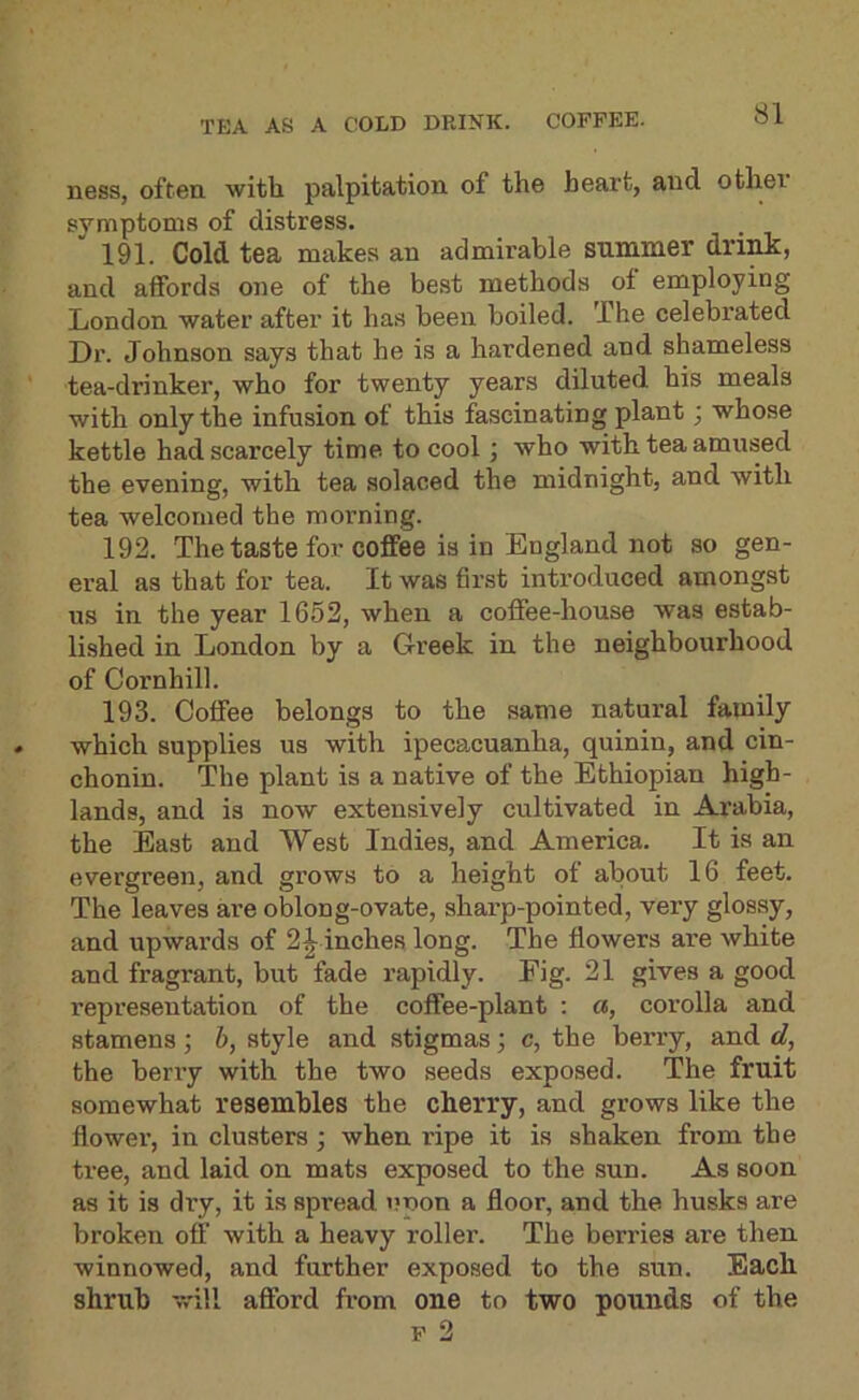 TEA AS A COLD DRINK. COFFEE. ness, often with palpitation of the heart, and othei symptoms of distress. 191. Cold tea makes an admirable summer dri^, and affords one of the best methods of employing London water after it has been boiled. The celebrated Dr. Johnson says that he is a hardened and shameless tea-drinker, who for twenty years diluted his meals with only the infusion of this fascinating plant; whose kettle had scarcely time to cool; who with tea amused the evening, with tea solaced the midnight, and with tea welcomed the morning. 192. The taste for coffee is in England not so gen- eral as that for tea. It was first inti’oduced amongst us in the year 1652, when a coffee-house was estab- lished in London by a Greek in the neighbourhood of Cornhill. 193. Coffee belongs to the same natural family which supplies us with ipecacuanha, quinin, and cin- chonin. The plant is a native of the Ethiopian high- lands, and is now extensively cultivated in Arabia, the East and West Indies, and America. It is an evergreen, and grows to a height of about 16 feet. The leaves are oblong-ovate, sharp-pointed, very glossy, and upwai’ds of 2^ inches long. The flowers are white and fragrant, but fade rapidly. Fig. 21 gives a good representation of the coffee-plant : a, corolla and stamens; 6, style and stigmas; c, the berry, and d, the berry with the two seeds exposed. The fruit somewhat resembles the cherry, and grows like the flower, in clusters; when ripe it is shaken from the ti-ee, and laid on mats exposed to the sun. As soon as it is dry, it is spread »;non a floor, and the husks are broken off with a heavy roller. The berries are then winnowed, and further exposed to the sun. Each shrub will afford from oue to two pounds of the F 2