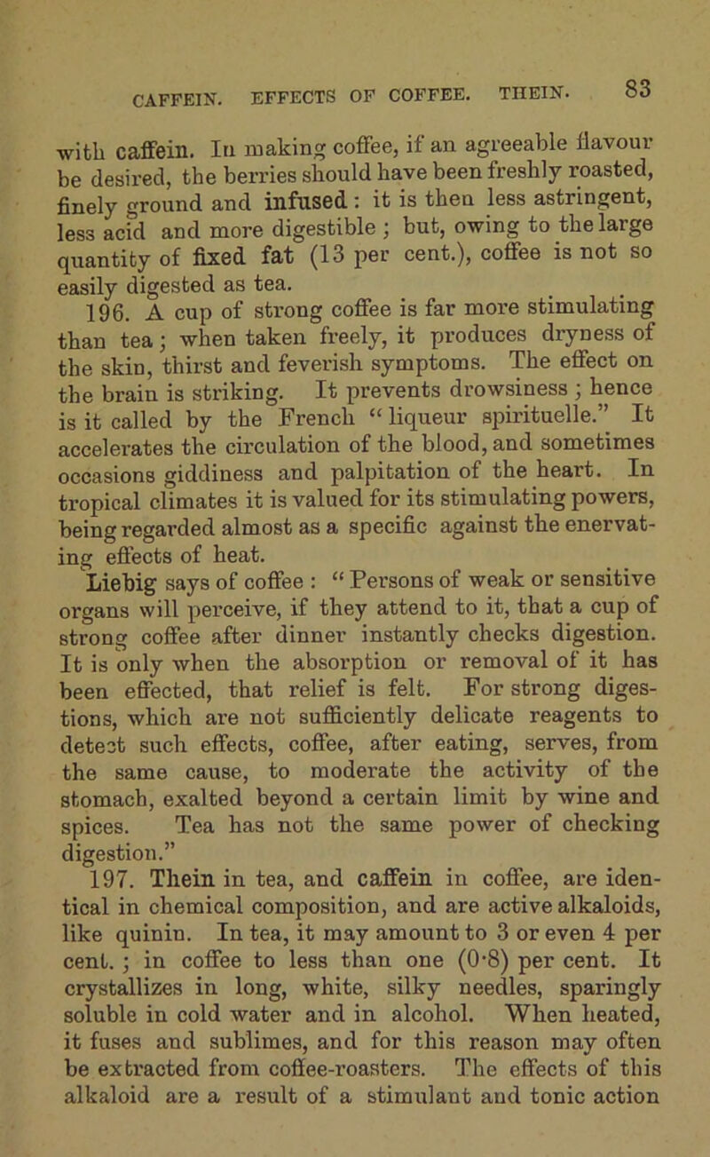 CAFFEIN. EFFECTS OF COFFEE. THEIN. with caffein. In making coffee, if an agreeable flavour be desired, the berries should have been freshly roasted, finely ground and infused: it is then less astringent, less acid and more digestible ; but, owing to the large quantity of fixed fat (13 per cent.), coffee is not so easily digested as tea. 196. A cup of strong coffee is far more stimulating than tea; when taken freely, it produces dryness of the skin, thirst and feverish symptoms. The effect on the brain is striking. It prevents drowsiness ; hence is it called by the French “ liqueur spirituelle.’’ It accelerates the circulation of the blood, and sometimes occasions giddiness and palpitation of the heart. In tropical climates it is valued for its stimulating powers, being regarded almost as a specific against the enervat- ing effects of heat. Liebig says of coffee : “ Persons of weak or sensitive organs will perceive, if they attend to it, that a cup of strong coffee after dinner instantly checks digestion. It is only when the absorption or removal of it has been effected, that relief is felt. For strong diges- tions, which are not sufficiently delicate reagents to detect such effects, coffee, after eating, serves, from the same cause, to moderate the activity of the stomach, exalted beyond a certain limit by wine and spices. Tea has not the same power of checking digestion.” 197. Theiu in tea, and caffein in coffee, are iden- tical in chemical composition, and are active alkaloids, like quinin. In tea, it may amount to 3 or even 4 per cent. ; in coffee to less than one (0'8) per cent. It crystallizes in long, white, silky needles, sparingly soluble in cold water and in alcohol. When heated, it fuses and sublimes, and for this reason may often be extracted from coffee-roasters. The effects of this alkaloid are a result of a stimulant and tonic action