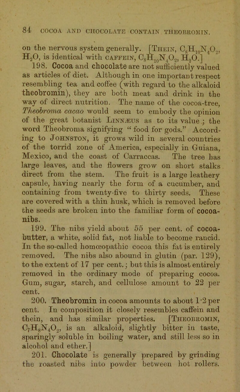 on the nervous system generally. [Thein, HjO, is identical with capfein, CgHjjlSr,02, HgO.] 198. Cocoa and chocolate are not sufficiently valued as articles of diet. Although in one important respect resembling tea and coffee (with regard to the alkaloid theohromin), they are both meat and drink in the way of direct nutrition. The name of the cocoa-tree, Theohroma cacao would seem to embody the opinion of the great botanist Linnaeus as to its valuethe word Theobroma signifying “ food for gods.” Accord- ing to Johnston, it grows wild in several countries of the torrid zone of America, especially in Guiana, Mexico, and the coast of Carraccas. The tree has large leaves, and the flowers grow on short stalks direct from the stem. The fruit is a large leathery capsule, having nearly the form of a cucumber, and containing from twenty-five to thh-ty seeds. These are covered with a thin husk, which is removed before the seeds are broken into the familiar form of cocoa- nibs. 199. The nibs yield about 55 per cent, of cocoa- butter, a white, solid fat, not liable to become rancid. In the so-called homceopathic cocoa this fat is entirely removed. The nibs also abound in glutin (par. 129), to the extent of 17 per cent.; but this is almost entirely removed in the ordinary mode of preparing cocoa. Gum, sugar, starch, and cellulose amount to 22 per cent. 200. Theohromin in cocoa amounts to about 1'2 per cent. In composition it closely resembles caffein and thein, and has similar properties. [Theobromin, C7H8N4O2, is an alkaloid, slightly bitter in taste, sparingly soluble in boiling water, and still less so in alcohol and ether.] 201. Chocolate is generally prepared by grinding the roasted nibs into powder between hot rollers.