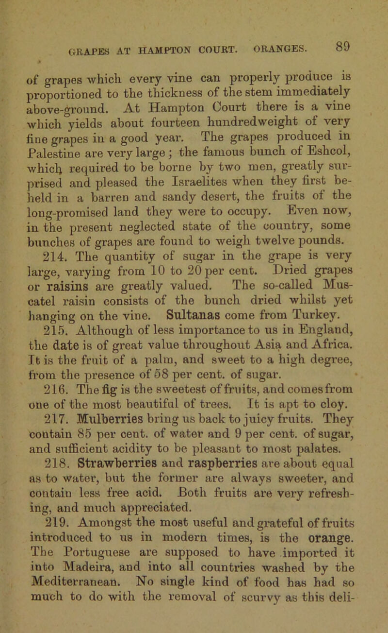of grapes which every vine can properly produce is proportioned to the thickness of the stem immediately above-gi’ound. At Hampton Court there is a vine which yields about fourteen hundredweight of very fine grapes in a good year. The grapes produced in Palestine are very large; the famous bunch of Eshcol, whicli required to be borne by two men, greatly sur- prised and pleased the Israelites when they first be- held in a barren and sandy desert, the fruits of the long-promised land they wei'e to occupy. Even now, in the present neglected state of the country, some bunches of grapes are found to weigh twelve pounds. 214. The quantity of sugar in the grape is very large, varying from 10 to 20 per cent. Dried grapes or raisins are greatly valued. The so-called Mus- catel raisin consists of the bunch dried whilst yet hanging on the vine. Sldtanas come from Turkey. 215. Although of leas importance to us in England, the date is of great value throughout Asia and Africa. It is the fruit of a palm, and sweet to a high degree, from the presence of 68 per cent, of sugar. 216. The fig is the sweetest of fruits, and comes from one of the most beautiful of trees. It is apt to cloy. 217. Mulberries bring us back to juicy fruits. They contain 85 per cent, of water and 9 per cent, of sugar, and suflScient acidity to be pleasant to most palates. 218. Strawberries and raspberries are about equal as to water, but the former are always sweeter, and contain less free acid. Both fruits are very refresh- ing, and much appreciated. 219. Amongst the most useful andgi’ateful of fruits introduced to us in modern times, is the orange. The Portuguese are supposed to have imported it into Madeira, and into all countries washed by the Mediterranean. No single kind of food has had so much to do with the removal of scurvy as this deli-
