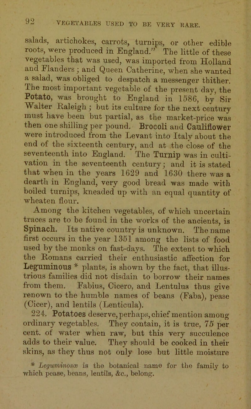 VJ5GETABLKS USED TO BE VERY RARE. salads, artichokes, carrots, turnips, or other edible roots, were produced in England.” The little of these vegetables that was used, was imported from Holland and Flanders j and Queen Catherine, when she wanted a salad, was obliged to despatch a messenger thither. The most important vegetable of the present day, the Potato, was brought to England in 1586, by Sir Walter Raleigh j but its culture for the next century must have been but partial, as the market-price was then one shilling per pound. Brocoli and Cauliflower were introduced from the Levant into Italy about the end of the sixteenth century, and at the close of the seventeenth into England. The Turnip was in culti- vation in the seventeenth century; and it is stated that when in the years 1629 and 1630 there was a dearth in England, very good bread was made with boiled turnips, kneaded up with an equal quantity of wheaten flour. Among the kitchen vegetables, of which uncertain traces are to be found in the works of the ancients, is Spinach. Its native country is unknown. The name first occurs in the year 1361 among the lists of food used by the monks on fast-days. The extent to which the Romans carried their enthusia.stic affection for Leguminous * plants, is shown by the fact, that illus- trious families did not disdain to borrow their names fi-om them. Fabius, Cicero, and Lentulus thus give renown to the humble names of beans (Faba), pease (Cicer), and lentils (Lenticula). 224. Potatoes deserve, perhap.s, chief mention among ordinary vegetables. They contain, it is true, 75 per cent, of water when raw, but this very succulence adds to their value. They should be cooked in their skins, as they thus not only lose but little moisture * LeguminoscB is the botanical name for the family to which pease, beans, lentils, &c., belong.