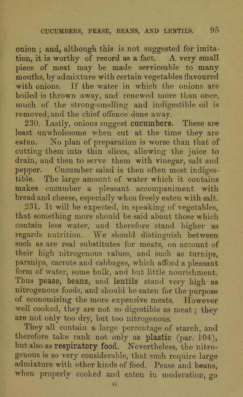 onion j and, although this is not suggested for imita- tion, it is worthy of record as a fact. A very small piece of meat may be made serviceable to many mouths, by admixture with certain vegetables flavoured with onions. If the water in which the onions are boiled is thrown away, and renewed more than once, much of the strong-smellinsf and indmestible oil is removed, and the chief offence done away. 230. Lastly, onions suggest cucumbers. These are least unwholesome when cut at the time they are eaten. No plan of preparation is worse than that of cutting them into thin slices, allowing the juice to drain, and then to serve them with vinegar, salt and pepper. Cucumber salad is then often most indiges- tible. The large amount of water which it contains makes cucumber a pleasant accompaniment with bread and cheese, especially when freely eaten with salt. 231. It will be expected, in speaking of vegetables, that something more should be said about those which contain less water, and therefore stand higher as regards nutrition. We should distinguish between such as are real substitutes for meats, on account of their high nitrogenous values, and such as turnips, parsnips, carrots and cabbages, which afford a pleasant form of water, some bulk, and but little nourishment. Thus pease, beans, and lentils stand very high as nitrogenous foods, and should be eaten for the purpose of economizing the more expensive meats. However well cooked, they are not so digestible as meat; they are not only too dry, but too nitrogenous. They all contain a large percentage of starch, and therefore take rank not only as plastic (par. 104), but also as respiratory food. Nevertheless, the nitro- genous is so very considerable, that such require large admixture with other kinds of food. Pease and beans, when properly cooked and eaten in moderation, go G