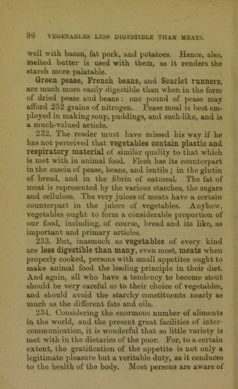 YEUKTABLKS LESS DlGESTUiLK THAN ME.vrS. well with bscou, fat pork, aud potatoes. Hence, also, melted butter is used with them, as it renders the starch more palatable. Green pease, French beans, and Scarlet runners, are much more easily digestible than when in the form of dried pease and beaus: one pound of pease may afford 252 grains of nitrogen. Pease meal is liest em- ployed in making soup, puddings, imd such-like, aud is a much-valued article. 232. The reader must have missed his way if he has not |>erceivetl that vegetables contain plastic and respiratory material of similar quality to that which is met with in tmimal food. Flesh has its counterpart in the casein of pease, beaus, aud lentils; in the ghitiu of bread, aud in the fibrin of oatmeal. The fat of meat is represented by the vai'ious stai'che-s, the sugara aud cellulose. The veiy juices of meats have a certain counteiqwt in the juices of vegetables. Anyhow, vegetables ought to form a considerable preportiou of our fooil, including, of courae, bread aud its like, as important aud primary articles. 233. But, inasmuch as vegetables of every kind are less digestible than many, even most, meate when properly cooked, persons with small appetites ought to make animal food the leading principle in their diet. And again, all who have a tendency to become stout should be very careful as to their clioice of vegetables, and should avoid the starchy constituents neai’ly as much as the different fats and oils. 234. Gousideriug the enormous number of aliments in the world, aud the present great facilities of inter- communication, it is wonderful that so little variety is met with iu the dietaries of the poor. For, to a certain extent, the gratification of the appetite is not only a legitimate pleasure but a veritable duty, as it conducea to the health of the body. Most jiersous are awai'e of