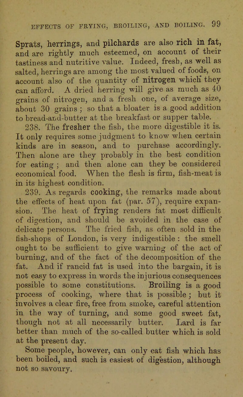 Sprats, herrings, and pilchards are also rich in fat, and are rightly much esteemed, on account of their tastiness and nutritive value. Indeed, fresh, as well as salted, herrings ai’e among the most valued of foods, on account also of the quantity of nitrogen which* they can afford, A dried herring will give as much as 40 grains of nitrogen, and a fresh one, of average size, about 30 grains ; so that a bloater is a good addition to bread-and-butter at the breakfast or supper table. 238. The fresher the fish, the more digestible it is. It only I’equires some judgment to know when certain kinds are in season, and to purchase accordingly. Then alone are they probably in the best condition for eating ; and then alone can they be considered economical food. When the flesh is firm, fish-meat is in its highest condition. 239. As regards cooking, the remarks made about the effects of heat upon fat (par. 57), require expan- sion. The heat of frying renders fat most difficult of digestion, and should be avoided in the case of delicate persons. The fried fish, as often sold in the fish-shops of London, is very indigestible : the smell ought to be sufficient to give warning of the act of burning, and of the fact of the decomposition of the fat. And if rancid fat is used into the bargain, it is not easy to express in words the injurious consequences possible to some constitutions. Broiling is a good process of cooking, where that is possible; but it involves a clear fire, free from smoke, careful attention in the way of turning, and some good sweet fat, though not at all necessarily butter. Lard is far better than much of the so-called butter which is sold at the present day. Some people, however, can only eat fish which has been boiled, and such is easiest of digestion, although not so savoury.