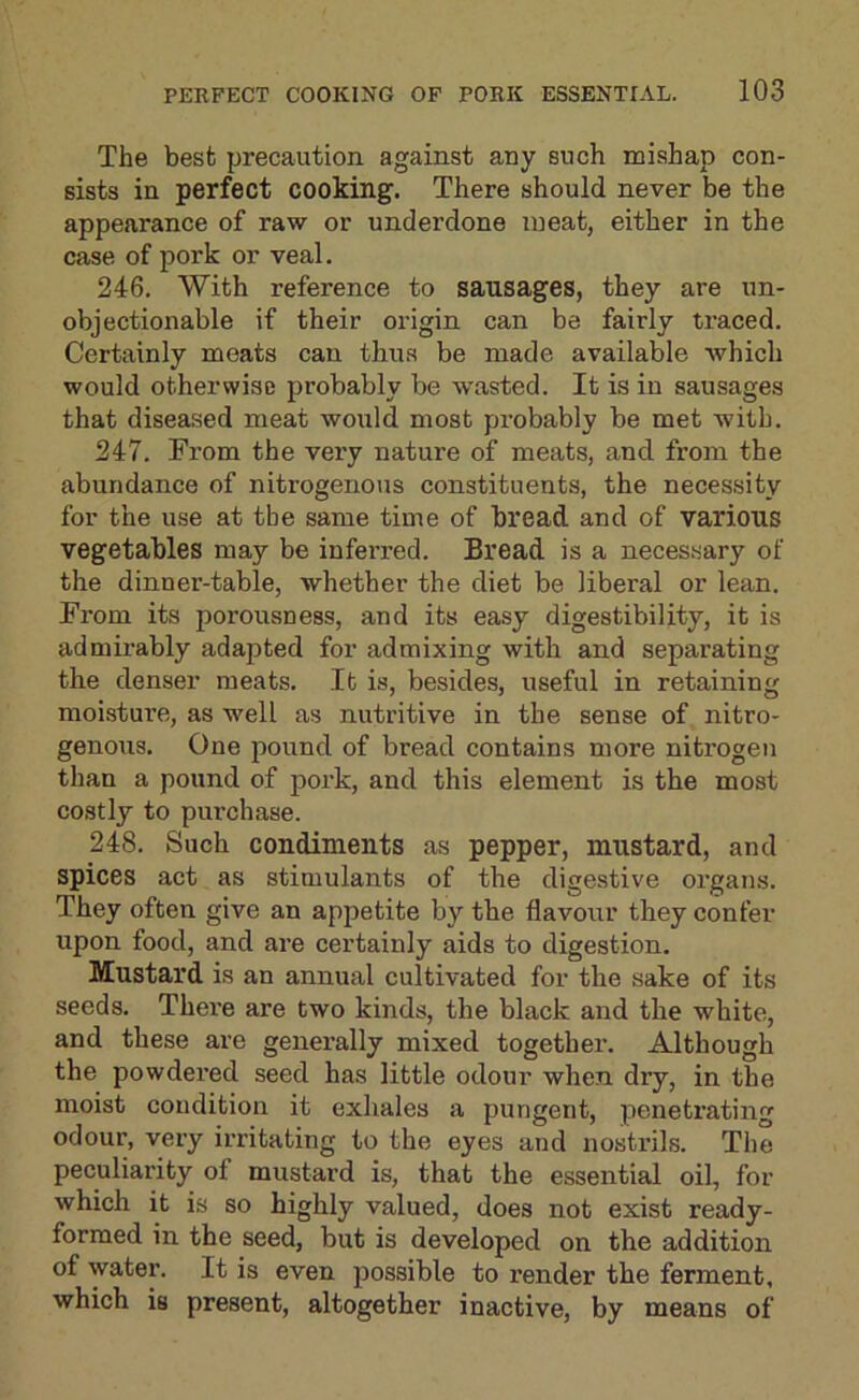 The besfc precaution against any such mishap con- sists in perfect cooking. There should never be the appearance of raw or underdone meat, either in the case of pork or veal. 246. With reference to sausages, they are un- objectionable if their origin can be fairly traced. Certainly meats can thus be made available Avhich would otherwise probably be wasted. It is in sausages that diseased meat would most probably be met with. 247. From the very nature of meats, and from the abundance of nitrogenous constituents, the necessity for the use at the same time of bread and of various vegetables may be inferred. Bread is a neces.sary of the dinner-table, whether the diet be liberal or lean. From its poi-ousness, and its easy digestibility, it is admirably adapted for admixing with and separating the denser meats. It is, besides, useful in retaining moisture, as well as nutritive in the sense of nitro- genous. One pound of bread contains more nitrogen than a pound of jioi’k, and this element is the most costly to purchase. 248. Such condiments as pepper, mustard, and spices act as stimulants of the digestive organs. They often give an appetite by the flavour they confer upon food, and are certainly aids to digestion. Mustard is an annual cultivated for the sake of its seeds. Thei’e are two kinds, the black and the white, and these are generally mixed together. Although the powdered seed has little odour when dry, in the moist condition it exhales a pungent, penetrating odour, very irritating to the eyes and nostrils. The peculiarity of mustard is, that the essential oil, for which it is so highly valued, does not exist ready- formed in the seed, but is developed on the addition of water. It is even possible to render the ferment, which is present, altogether inactive, by means of