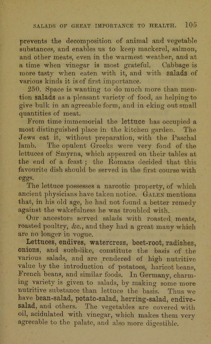prevents the decomposition of animal and vegetable substances, and enables us to keep mackerel, salmon, and other meats, even in the warmest weather, and at a time when vinegar is most grateful. Cabbage is more tasty when eaten with it, and with salads of various kinds it is of first importance. 250. Space is wanting to do much more than men- tion salads as a pleasant variety of food, as helping to give bulk in an agreeable form, and in eking out small quantities of meat. From time immemorial the lettuce has occupied a most distinguished place in the kitchen garden. The Jews eat it, without preparation, with the Paschal lamb. The opulent Greeks were very fond of the lettuces of Smyrna, which appeared on their tables at the end of a feast; the Romans decided that this favourite dish should be served in the first course with eggs. The lettuce possesses a nai'cotic property, of which ancient physicians have taken notice. Galen mentions that, in his old age, he had not found a better remedy against the wakefulness he was troubled with. Our ancestors served salads with x'oasted meats, roasted poultry, &c., and they had a great many which are no longer in vogue. Lettuces, endives, watercress, beet-root, radishes, onions, and such-like, constitute the basis of the various salads, and are rendered of high nutritive value by the introduction of potatoes, haricot beans, French beans, and similar foods. In Germany, charm- ing variety is given to salads, by making some more nutritive substance than lettuce the basis. Thus we have bean-salad, potato-salad, herring-salad, endive- salad, and others. The vegetables are covered with oil, acidulated with vinegar, which makes them very agreeable to the palate, and also more digestible.