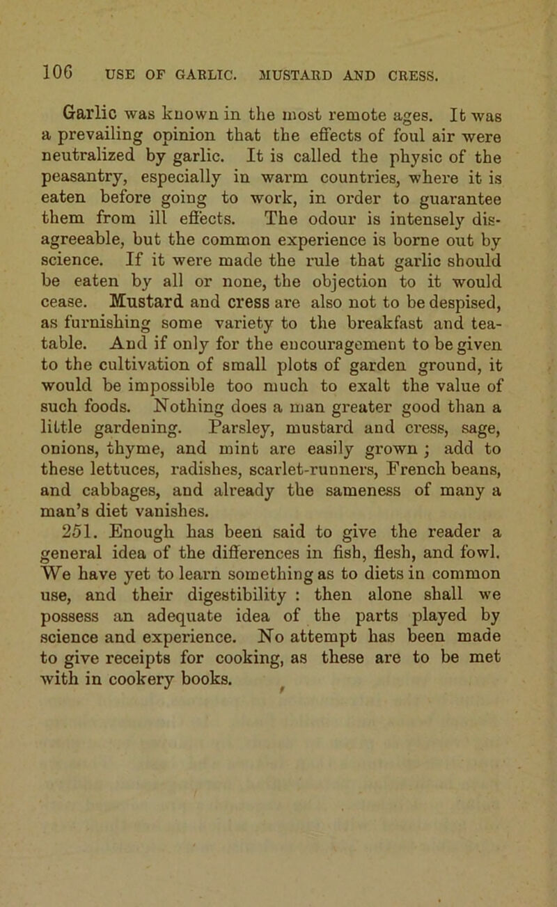 Garlic was known in the most remote ages. It was a prevailing opinion that the effects of foul air were neutralized by garlic. It is called the physic of the peasantry, especially in warm countries, where it is eaten before going to work, in oi’der to guarantee them from ill effects. The odour is intensely dis- agreeable, but the common experience is borne out by science. If it were made the rule that garlic should be eaten by all or none, the objection to it would cease. Mustard and cress are also not to be despised, as furnishing some variety to the breakfast and tea- table. And if only for the encouragement to be given to the cultivation of small plots of garden ground, it would be impossible too much to exalt the value of such foods. Nothing does a man greater good than a little gardening. Parsley, mustard and cress, sage, onions, thyme, and mint are easily grown ; add to these lettuces, radishes, scarlet-runners, French beans, and cabbages, and already the sameness of many a man’s diet vanishes. 251. Enough has been said to give the reader a general idea of the differences in fish, flesh, and fowl. We have yet to learn something as to diets in common use, and their digestibility : then alone shall we possess an adequate idea of the parts played by science and experience. No attempt has been made to give receipts for cooking, as these are to be met with in cookery books. 9