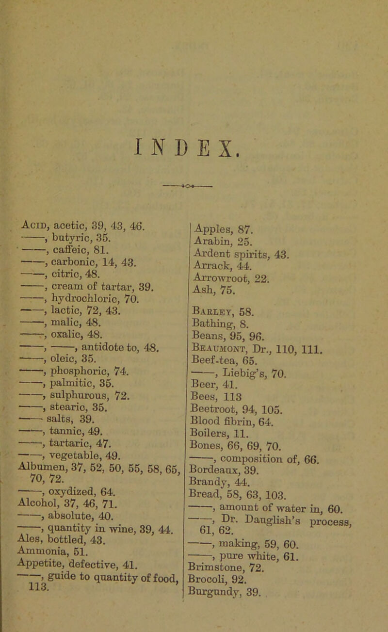 INDEX. Acid, acetic, 39, 43, 46. , butyric, 35. , caffeic, 81. , carbonic, 14, 43. , citric, 48. , cream of tartar, 39. , hydrochloric, 70. , lactic, 72, 43. , malic, 48. -, oxalic, 48. , , antidote to, 48. , oleic, 35. , phosphoric, 74. , palmitic, 35. , sulphurous, 72. , stearic, 35. ■ salts, 39. , tannic, 49. , tartaric, 47. , vegetable, 49. Albumen, 37, 52, 50, 55, 58, 65, 70, 72. > - . ■ , oxydized, 64. Alcohol, 37, 46, 71. , absolute, 40. , quantity in wine, 39, 44. Ales, bottled, 43. Ammonia, 51. Appetite, defective, 41. > guide to quantity of food. Apples, 87. Arabin, 25. Ardent spirits, 43. Ari’ack, 44. Arrowroot, 22. Ash, 75. Barley, 58. Bathing, 8. Beans, 95, 96. Beaumont, Dr., 110, 111. Beef-tea, 65. , Liebig’s, 70. Beer, 41. Bees, 113 Beetroot, 94, 105. Blood fibrin, 64. Boilers, 11. Bones, 66, 69, 70. , composition of, 66. Bordeaux, 39. Brandy, 44. Bread, 58, 63, 103. , amount of water in, 60. > Dauglish’s process, 61, 62. , making, 59, 60. , pure white, 61. Brimstone, 72. Brocoli, 92. Burgundy, 39.