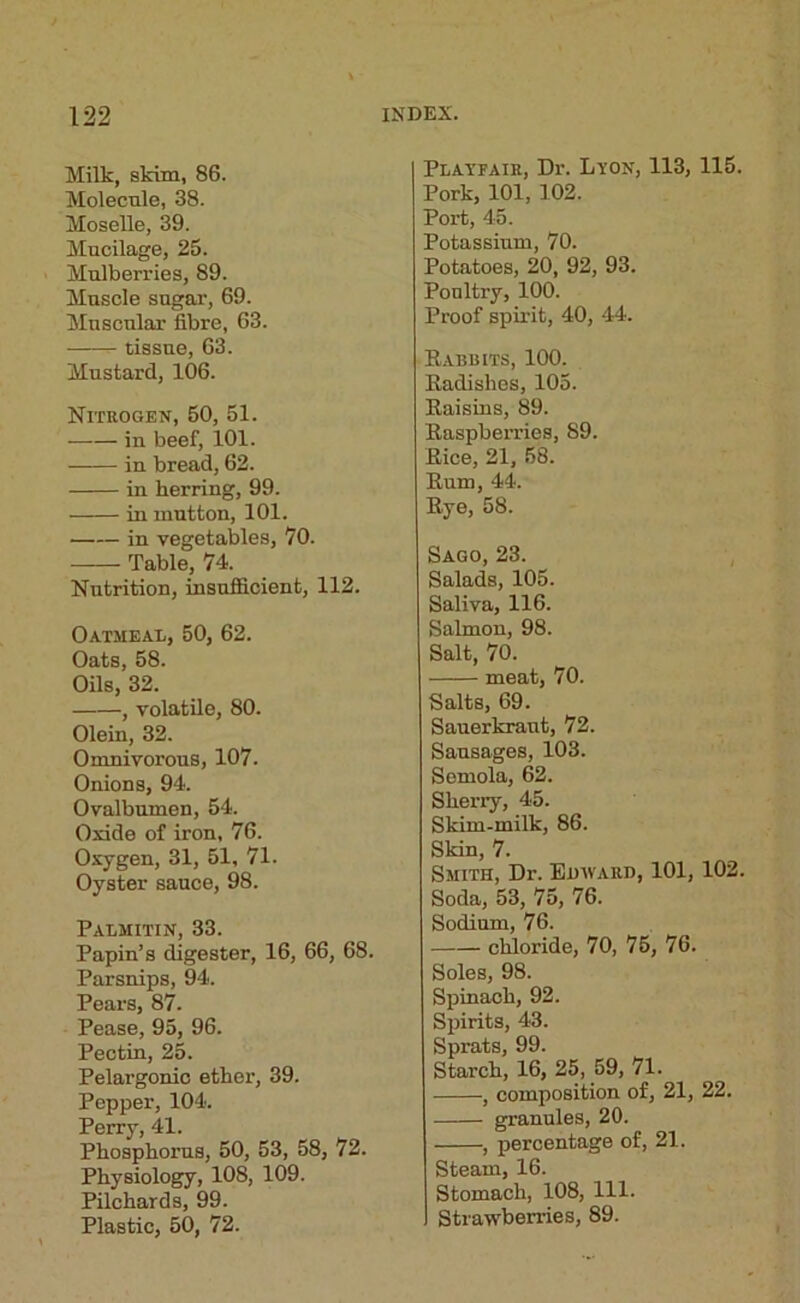 Milk, skim, 86. Molecule, 38. MoseUe, 39. Mucilage, 25. Mulberries, 89. Muscle sugar, 69. Muscular fibre, 63. tissue, 63. Mustard, 106. Nitrogen, 50, 51. in beef, 101. in bread, 62. in herring, 99. in mutton, 101. in vegetables, 70. Table, 74. Nutrition, insuflBcient, 112. Oatmeal, 50, 62. Oats, 58. Oils, 32. , volatile, 80. Olein, 32. Omnivorous, 107. Onions, 94. Ovalbumen, 54. Oxide of iron, 76. Oxygen, 31, 51, 71. Oyster sauce, 98. Palmitin, 33. Papin’s digester, 16, 66, 68. Parsnips, 94. Pears, 87. Pease, 95, 96. Pectin, 25. Pelargonio ether, 39. Pepper, 104. Perry, 41. Phosphorus, 50, 53, 58, 72. Physiology, 108, 109. Pilchards, 99. Plastic, 50, 72. Playfair, Dr. Lyon, 113, 115. Pork, 101, 102. Port, 45. Potassium, 70. Potatoes, 20, 92, 93. Poultry, 100. Proof spirit, 40, 44. Eabrits, 100. Eadishes, 105. Eaisius, 89. Easpberries, 89. Eice, 21, 58. Eum, 44. Eye, 58. Sago, 23. Salads, 105. Saliva, 116. Salmon, 98. Salt, 70. meat, 70. Salts, 69. Sauerkraut, 72. Sausages, 103. Semola, 62. Sherry, 45. Skim-milk, 86. Skin, 7. Smith, Dr. EmvARii, 101, 102. Soda, 53, 75, 76. Sodium, 76. chloride, 70, 75, 76. Soles, 98. Spinach, 92. Spirits, 43. Sprats, 99. Starch, 16, 25, 59, 71. , composition of, 21, 22. granules, 20. , percentage of, 21. Steam, 16. Stomach, 108, 111. Strawberries, 89.