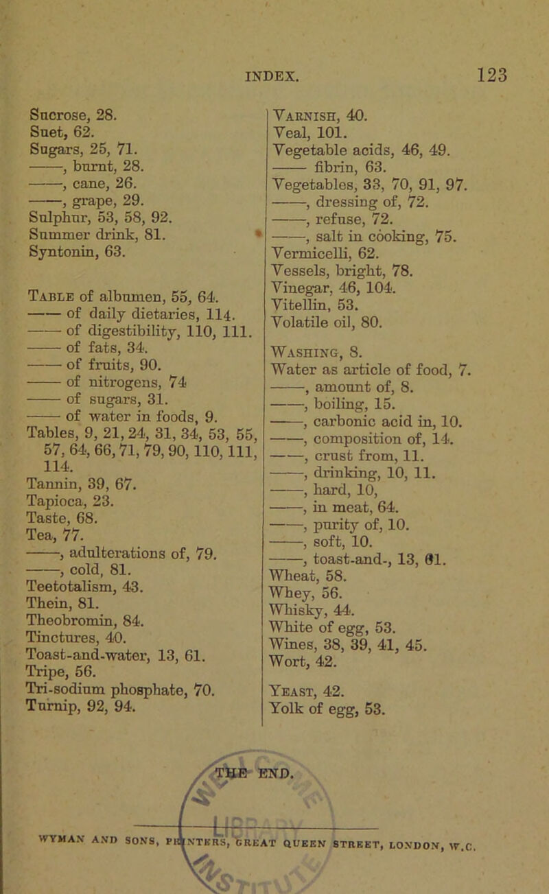 Sacrose, 28. Suet, 62. Sugars, 25, 71. , burnt, 28. , caue, 26. , grape, 29. Sulphur, 53, 58, 92. Summer drink, 81. • Syntonin, 63. Table of albumen, 55, 64. of daily dietaries, 114. of digestibility, 110, 111. of fats, 34. of fruits, 90. of nitrogens, 74 of sugars, 31. of water in foods, 9. Tables, 9, 21,24, 31, 34, 53, 55, 57,64,66,71,79,90,110,111, 114. Tannin, 39, 67. Tapioca, 23. Taste, 68. Tea, 77. , adulterations of, 79. , cold, 81. Teetotalism, 43. Them, 81. Theobromin, 84. Tinctures, 40. Toast-and-water, 13, 61. Tripe, 56. Tri-sodium phosphate, 70. Turnip, 92, 94. Varnish, 40. Veal, 101. Vegetable acids, 46, 49. fibrin, 63. Vegetables, 33, 70, 91, 97. , dressing of, 72. , refuse, 72. , salt in cooking, 75. Vermicelli, 62. Vessels, bright, 78. Vinegar, 46, 104. Vitellin, 53. Volatile oil, 80. Washing, 8. Water as article of food, 7. , amount of, 8. , boiling, 15. , carbonic acid in, 10. , composition of, 14. , crust from, 11. , drinking, 10, 11. , hard, 10, , in meat, 64. , purity of, 10. , soft, 10. , toast-and-, 13, 01. Wheat, 58. Whey, 56. Whisky, 44. White of egg, 53. Wines, 38, 39, 41, 45. Wort, 42. Yeast, 42. Yolk of egg, 53.
