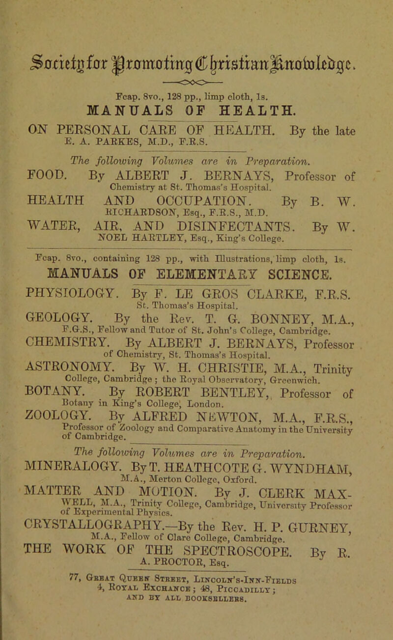 Snnefg fcrr ^r0m0lmg € ^nsttaw|^ii0bjl£bgc. Fcap. 8vo., 128 pp., limp cloth, Is. MANUALS OF HEALTH. ON PERSONAL CARE OF HEALTH. By the late E. A. PAEEES, M.D., F.B.S. The following Voluvies are in Preparation. FOOD. By ALBERT J. BERN AYS, Professor of Chemistry at St. Thomas’s Hospital. HEALTH AND OCCUPATION. By B. W. EICHAEDSON, Esq,, E.E.S., M.D. WATER, AIR. AND DISINFECTANTS. By W. HOEL HAETLEY, Esq., King’s College. Fcap. 8to., containing 128 pp., with Illustrations, limp cloth. Is. MANUALS OP ELEMENTARY SCIENCE. PHYSIOLOGY. By F. LE GROS CLARKE, F.R.S. St. Thomas’s Hospital. GEOLOGY. By the Rev. T. G. BONNEY, M.A., F. Gr.S., J’ellow and Tutor of St, John’s College, Cambridge. CHEMISTRY. By ALBERT J. BERNAYS, Professor of Chemistry, St. Thomas’s Hospital. ASTRONOMY. By W. H. CHRISTIE, M.A., Trinity College, Cambridge ; the Royal Observatory, Greenwich. BOTANY. By ROBERT BENTLEY,, Professor of Botany in King’s College; London. ZOOLOGY. By ALFRED NEWTON, M.A., F.R.S., Professor of Zoology and Comparative Anatomy in the Universitv of Cambridge. The following Volumes are in Preparation, MINERALOGY. By T. HEATHCOTE G. WYNDHAM, M.A., Merton CoUego, Oxford. MATTER AND MOTION. By J. CLERK MAX- College, Cambridge, University Professor of Experimental Physics. CRYSTALLOGRAPHY.—By the Rev. H. P. GURNEY M.A., Fellow of Clare College, Cambridge ^ THE WORK OF THE SPECTROSCOPE. By R A. PEOCTOE, Esq. 77, Gebat Quebh’ Stbbet, LiircoLN’s-Iirir-FiELDS ‘1, Eotal Exchanck ; 48, PiccAnii.]jT; AITD DT ALL BOOK8BLLEBB.