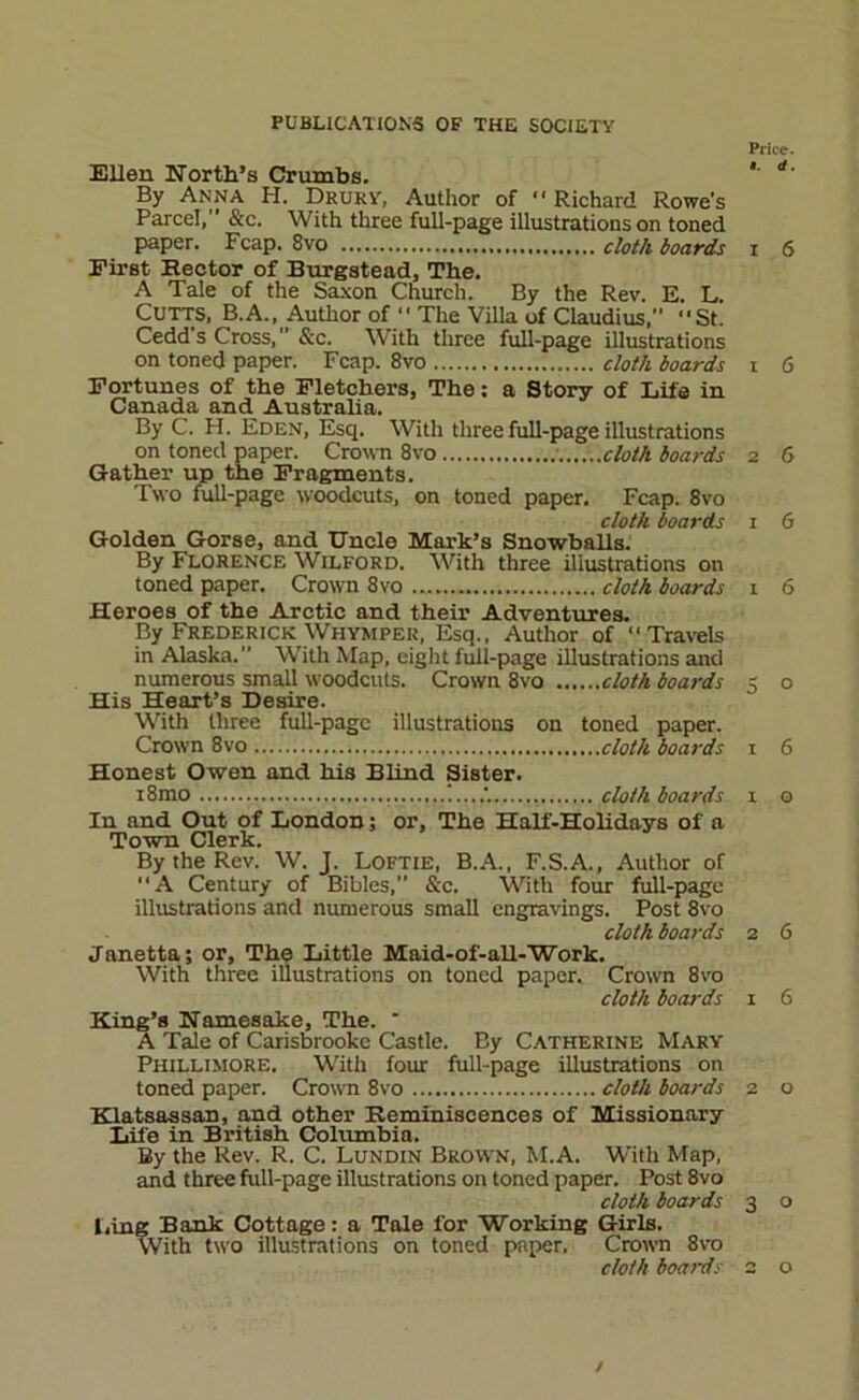PUBLICATIONS OF THE SOCIETY Price. Ellen North’s Crumbs. *’ By Anna H. Druky, Author of “Richard Rowe's Parcel, &c. With three full-page illustrations on toned paper. Fcap. 8vo doiA boards i 6 First Hector of Burgatead, The. A Tale of the Sa.xon Church. By the Rev. E. L. CUTTS, B.A., Author of  The Villa of Claudius, St. Cedd s Cross, ’’ &c. W'ith three hill-page illustrations on toned paper. Fcap. 8vo cloth boards i 6 Fortunes of the Fletchers, The; a Story of Life in Canada and Australia. By C. H. Eden, Esq. With three full-page illustrations on toned paper. Crown 8vo cloth boards 2 6 Gather up the Fragments. Two full-page woodcuts, on toned paper. Fcap. 8vo cloth boards i 6 Golden Gorse, and Uncle Mark’s SnowballsI By Florence Wilford. With three illustrations on toned paper. Crown 8vo cloth boards i 6 Heroes of the Arctic and their Adventures. By Frederick Whymper, Esq., Author of Travels in Alaska. W'ith Map, eight full-page illustrations and numerous small woodcuts. Crown 8vo cloth boards 5 o His Heart’s Desire. With three full-page illustrations on toned paper. Crown 8vo cloth boards 1 6 Honest Owen and his Blind Sister. i8mo cloth boards 1 o In and Out of London; or. The Half-Holidays of a Town Clerk. By the Rev. W. J. Loftie, B.A., F.S.A., Author of A Century of Bibles,” &'c. With four full-page illustrations and numerous small engravings. Post 8vo cloth boards 2 6 Janetta; or. The Little Maid-of-aU-Work. With three illustrations on toned paper. Crown 8vo cloth boards i 6 King’s Namesake, The. * A Tale of Carisbrooke Castle. By Catherine Mary Phillimore. With four full-page illustrations on toned paper. Crown 8vo cloth boards 2 o Klatsassan, and other Reminiscences of Missionary Life in British Columbia. By the Rev. R. C. Lundin Brown, M.A. With Map, and three full-page illustrations on toned paper. Post 8vo cloth boards 3 o l,ing Bank Cottage: a Tale for Working Girls. With two illustrations on toned paper. Crown 8vo cloth boards 2 o /